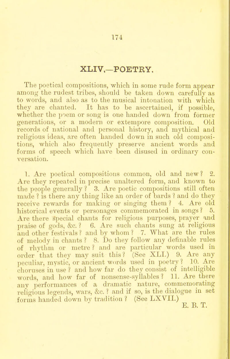 XLIV—POETRY. Tlie poetical compositions, whicli in some rude form appear among the rudest tribes, should be taken down carefully as to words, and also as to the musical intonation with which they are chanted. It has to be ascertaiued, if possible, whether the poem or song is one handed down from former generations, or a modem or extempore couposition. Old records of national and personal history, and mythical and religious ideas, are often handed down in such old composi- tions, which also frequently preserve ancient words and forma of speech which have been disused in ordinary con- versation. 1. Are poetical compositions common, old and new? 2. Are they repeated in precise unaltered form, and known to tlie people genei'ally ? 3. Are poetic compositions still often made 1 is there any thiug like an order of bards 1 and do they receive rewards for making or singing them ? 4. Are old historical events or personages commemorated in songs ? 5. Are there Special chants for religious purposes, i^rayer !ind praise of gods, &c. ? 6. Are such chants sung at religious and other festivals ? and by whom 1 7. What are the rules of melody in chants ? 8. Do they follow any definable rules of rhythm or metre ? and are particular words used in order that tliey may suit this? (See XLI.) 9. Are any peculiar, mystic, or ancient words used in poetry? 10. Are choruses in use ? and how far do they consist of intelligible words, and how far of nonsense-syllables? 11. Are there any performances of a dramatic nature, commemorating religious legends, wars, &c. ? and if so, is the dialogue in set forms handed down by tradition ? (See LXVII.)