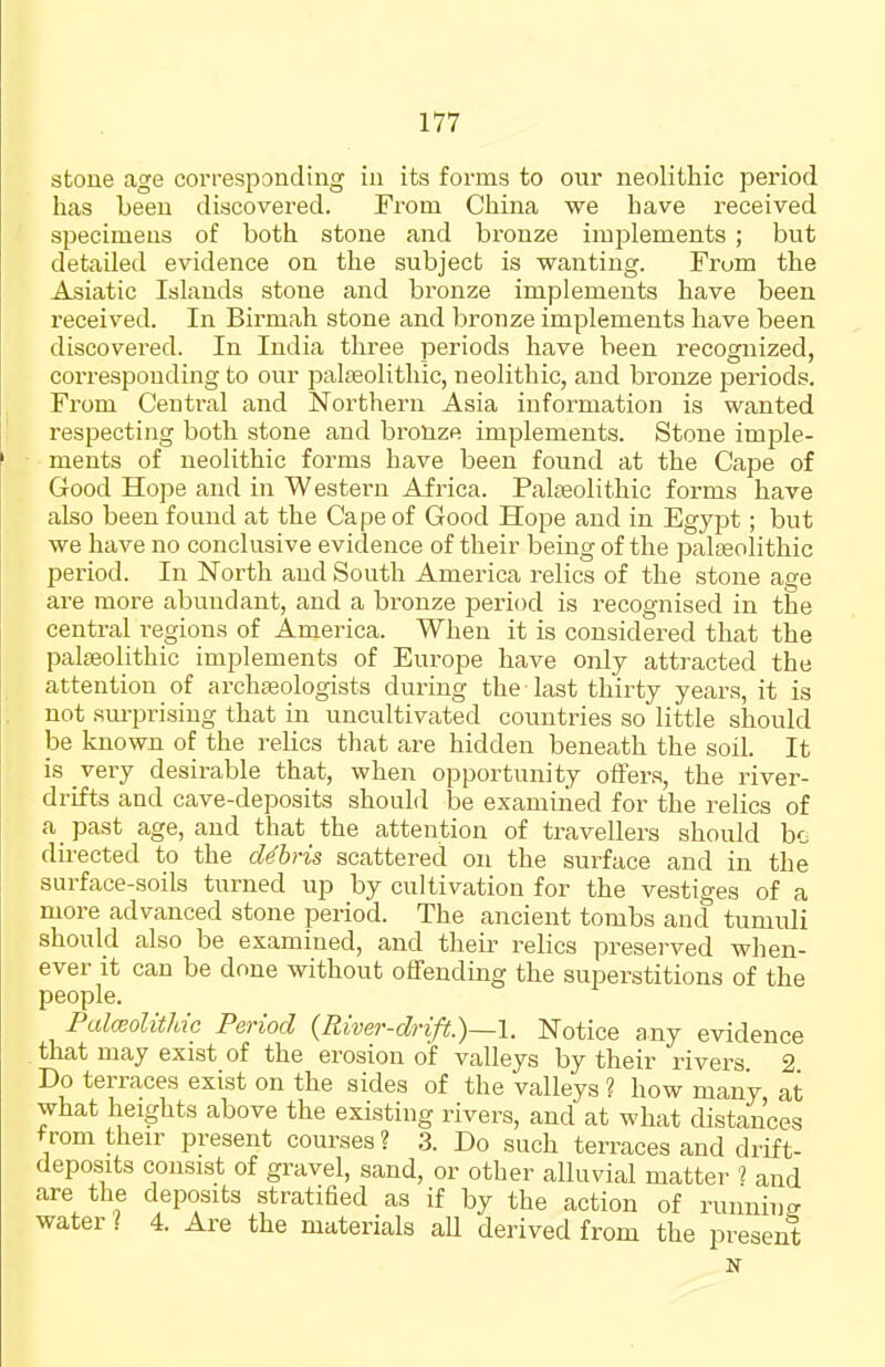 stone age corresponding in its forms to onr neolithic period has been discovered. From China we have received specimens of both stone and bronze implements ; but detailed evidence on the subject is wanting. Frum the Asiatic Islands stone and bronze implements have been received. In Birmah stone and bronze implements have been discovered. In India three periods have been recognized, corresponding to our paliBolithic, neolithic, and bronze periods. From Central and Northern Asia information is wanted respecting both stone and bronze implements. Stone imple- ments of neolithic forms have been found at the Cape of Good Hope and in Western Africa. Palaeolithic forms have also been found at the Cape of Good Hope and in Egypt; but we have no conclusive evidence of their being of the paleeolithic period. In North and South America relics of the stone age are more abundant, and a bronze period is recognised in the central regions of America. When it is considered that the palfeolithic implements of Europe have only attracted the attention of archteologists during the last thirty years, it is not sm-prising that in uncultivated countries so little should be known of the relics that are hidden beneath the soil. It is very desirable that, when opportunity offers, the river- drifts and cave-deposits should be examined for the relics of a past age, and that the attention of travellers should bo du'ected to the cUhris scattered on the surface and in the surface-soils turned up by cultivation for the vestiges of a more advanced stone period. The ancient tombs and tumuli should also be examined, and their relics preserved when- ever it can be done without offending the superstitions of the people. Palceolithic Period {River-drift.)—I. Notice any evidence that may exist of the erosion of valleys by their rivei-s 2 Do terraces exist on the sides of the valleys ? how many at what heights above the existing rivers, and at what distances from their present courses? 3. Do such terraces and drift- deposits consist of gravel, sand, or other alluvial matter ? and are the deposits stratified as if by the action of running water ? 4. Are the materials all derived from the present N