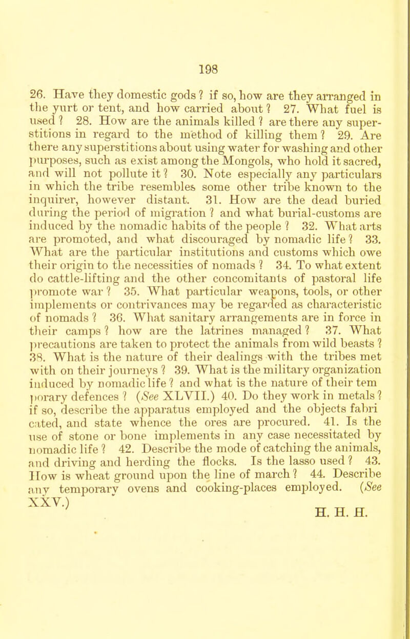 26. Have tliey domestic gods ? if so, how are they arranged in the yurt or tent, and how carried aboxxt 1 27. What fuel is used ? 28. How are the animals killed ? are there any super- stitions in regard to the method of killing them ? 29. Are there any superstitions about using water for washing and other piu-poses, such as exist among the Mongols, who hold it sacred, and will not pollute it 1 30. Note especially any particulars in which the tribe resembles some other tribe known to the inquirer, however distant. 31. How are the dead buried during the period of migration 1 and what burial-customs are induced by the nomadic habits of the people ? 32. What arts are promoted, and what discouraged by nomadic life 1 33. What are the particular institutions and customs which owe their origin to the necessities of nomads 1 34. To what extent do cattle-lifting and the other concomitants of pastoral life 1 iromote war 1 35. What particular weapons, tools, or other implements or contrivances may be regarded as characteristic of nomads 1 36. What sanitary arrangements are in force in their camps ? how are the latrines managed ? 37. What ])recautions are taken to protect the animals from wild beasts 1 3S. What is the nature of their dealings with the tribes met with on their journeys 1 39. What is the military organization induced by nomadic life 1 and what is the nature of their tem porary defences ? (See XLVII.) 40. Do they work in metals 1 if so, describe the apparatus employed and the objects fabri cited, and state whence the ores are procured. 41. Is the use of stone or bone implements in any case necessitated by nomadic life ? 42. Describe the mode of catching the animals, and driving and herding the flocks. Is the lasso used ? 43. How is wheat ground upon the line of march 1 44. Describe any temporai'v ovens and cooking-places employed. (See XXV.) ^ H. H. H.