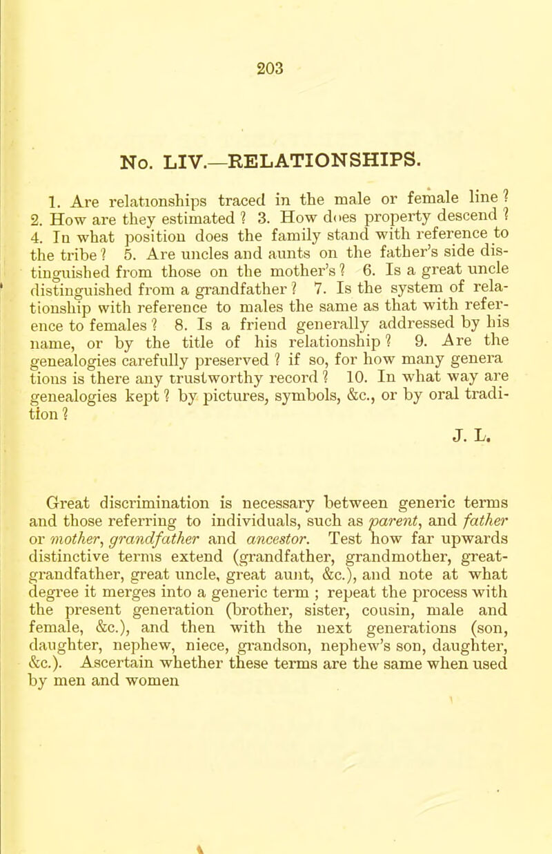 No. LIV.—RELATIONSHIPS. 1. Are relationships traced in the male or female line ? 2. How are they estimated ? 3. How does property descend 1 4. In what position does the family stand with reference to the tribe ? 5. Are uncles and aunts on the father's side dis- tinguished from those on the mother's 1 6. Is a great uncle distinguished from a grandfather ? 7. Is the system of rela- tionship with reference to males the same as that with refer- ence to females'? 8. Is a friend generally addressed by his name, or by the title of his relationship? 9. Are the genealogies carefully preserved ? if so, for how many genera tions is there any trustworthy record 1 10. In what way are genealogies kept ? by pictures, symbols, &c., or by oral tradi- tion 1 J. L. Great discrimination is necessary between generic terms and those referring to individuals, such as parent, and father or mother, grandfather and ancestor. Test how far upwards distinctive terms extend (grandfather, grandmother, great- grandfather, great uncle, great aunt, &c.), and note at what degree it merges into a generic term ; repeat the process with the present generation (brother, sister, cousin, male and female, &c.), and then with the next generations (son, daughter, nephew, niece, gi-andson, nephew's son, daughter, &c.). Ascertain whether these terms are the same when used by men and women 4