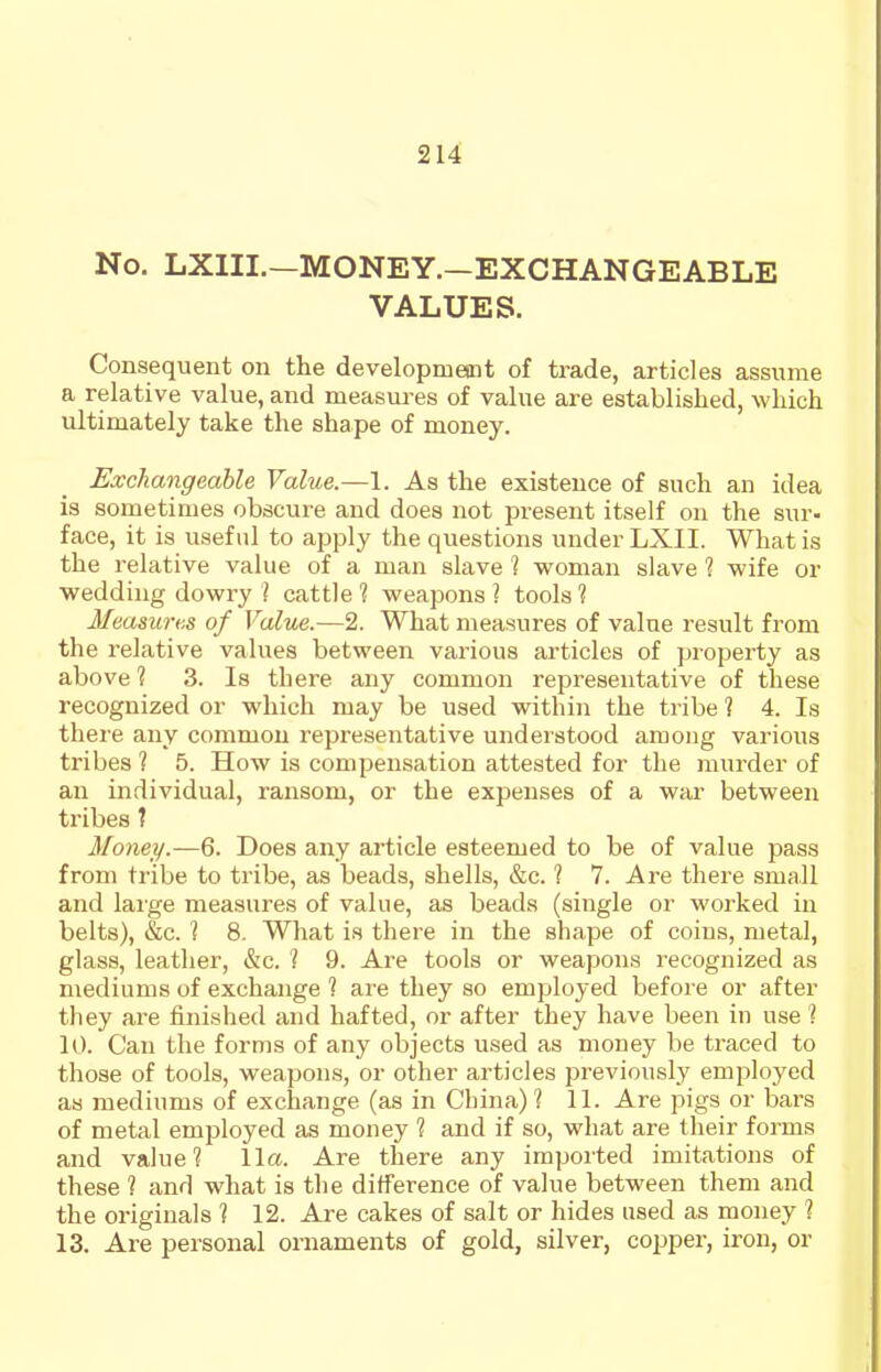 No. LXIII.—MONEY.—EXCHANGEABLE VALUES. Consequent on the developmepat of trade, articles assume a relative value, and measures of value are established, which ultimately take the shape of money. Exchangeable Value.—1. As the existence of such an idea is sometimes obscure and does not present itself on the sur- face, it is useful to apply the questions under LXII. What is the I'elative value of a man slave 1 woman slave 1 wife or wedding dowry ] cattle? weapons? tools? Measm-KS of Value.—2. What measures of value result from the relative values between various articles of property as above ? 3. Is there any common representative of these recognized or which may be used within the tribe ? 4. Is there any common representative understood among various tribes ? 5. How is compensation attested for the murder of an individual, ransom, or the expenses of a war between tribes ? Money.—6. Does any article esteemed to be of value pass from tribe to tribe, as beads, shells, &c. 1 7. Are there small and laige measures of value, as beads (single or worked in belts), &c. ? 8. What is there in the shape of coins, metal, glass, leather, &c. 1 9. Are tools or weapons recognized as mediums of exchange 1 are they so employed before or after tliey are finished and hafted, or after they have been in use 1 10. Can the forms of any objects used as money be traced to those of tools, weapons, or other articles previously employed as mediums of exchange (as in China) 1 11. Are pigs or bars of metal employed as money 1 and if so, what are their forms and value? 11a. Are there any imported imitations of these ? and what is the difference of value between them and the originals ? 12. Are cakes of salt or hides used as money ? 13. Are personal ornaments of gold, silver, cojjper, iron, or