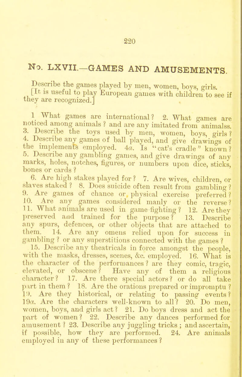 No. LXVII.—GAMES AND AMUSEMENTS. Describe the games played by men, women, boys, girls. [It IS useful to play European games with children to see if they are recognized.] 1 What games are international? 2. What games are noticed among animals ? and are any imitated from animalss. 3. Describe the toys used by men, women, boys, girls ? 4. Describe any games of ball played, and give drawings of the implemenFs employed. 4a. Is cat's cradle known? 5. Describe any gambling games, and give drawings of any marks, holes, notches, figures, or numbers upon dice, sticks, bones or cards ? 6. Are high stakes played for ? 7. Are wives, children, or slaves staked ? 8. Does suicide often result from gambling ? 9. Are games of chance or physical exercise preferred ? 10. Are any games considered manly or the reverse? 11. What nnimals are used in game lighting ? 12. Are they ])feserved and trained for the purpose? 13. Describe any spurs, defences, or other objects that are attached to them. _ 14. Are any omens relied upon for success in gambling ? or any superstitions connected with the games ? 15. Describe any theatricals iu force amongst the people, with the masks, dresses, scenes, &c. employed. 16. What is the chai-acter of the performances ? are they comic, tragic, elevated, or obscene ? Have any of them a religious character? 17. Are there special actors? or do all take part in them ? 18. Are the orations prepared or impromptu ? 1'.). Are they historical, or relating to passing events? 19«. Are the characters well-known to all? 20. Do men, women, boys, and gii^ls act? 21. Do boys dress and act the part of women ? 22. Describe any dances performed for amusement ? 23. Describe any juggling tricks ; and ascertain, if possible, how they are performed. 24. Are animals employed iu any of these performances ?