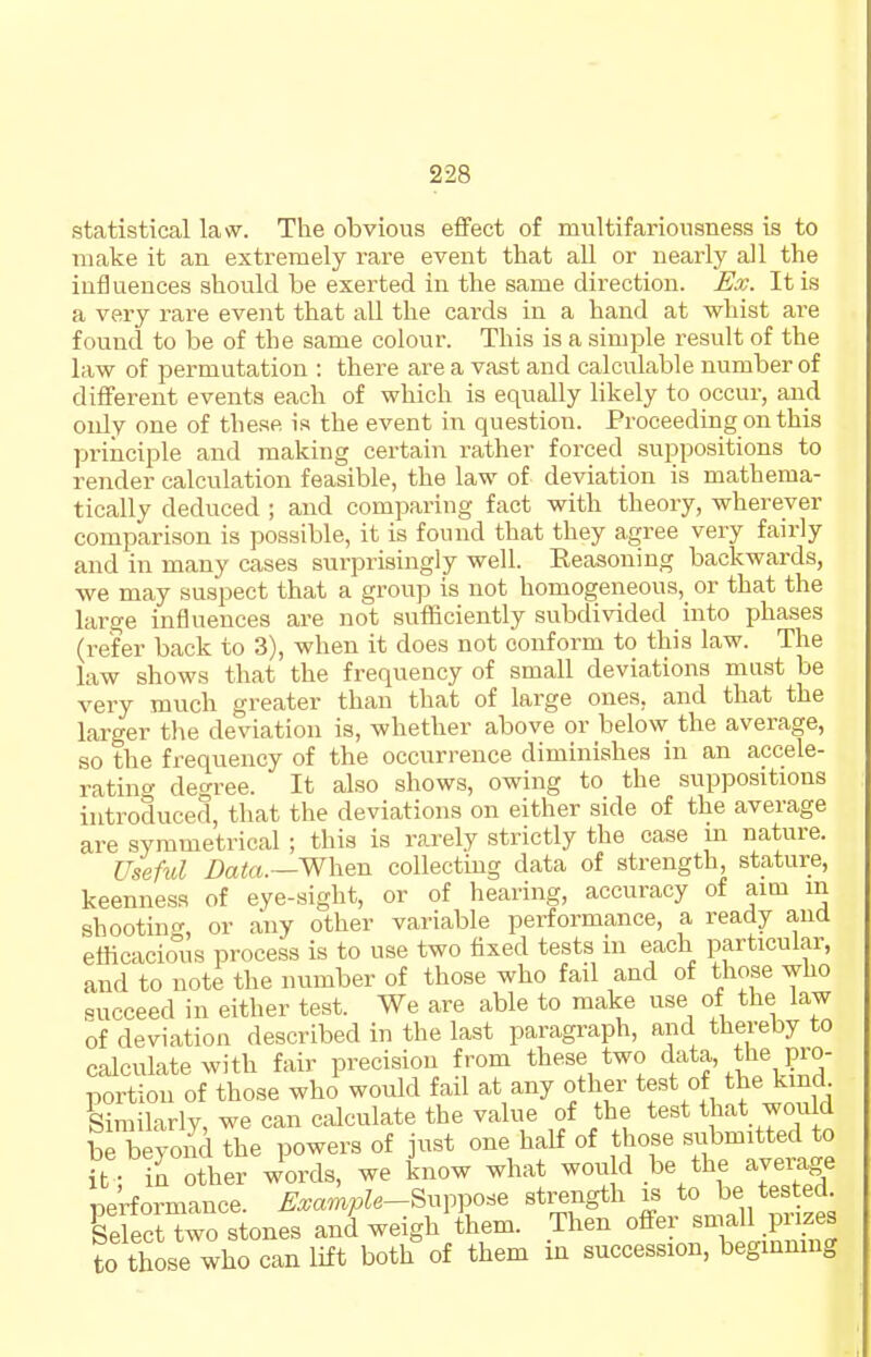 statistical law. The obvious efifect of multifariousness is to make it an extremely rare event that all or nearly all the iufJuences should be exerted in the same direction. Ex. It is a very rare event that all the cai'ds in a hand at whist are found to be of the same colour. This is a simple result of the law of permutation : there are a vast and calculable number of different events each of which is equally likely to occur, and only one of the.se is the event in question. Proceeding on this principle and making certain rather forced suppositions to render calculation feasible, the law of deviation is mathema- tically deduced ; and comparing fact with theory, wherever comparison is possible, it is found that they agree very fairly and in many cases surprisingly well. Eeasoning backwards, we may suspect that a group is not homogeneous, or that the large influences are not sufficiently subdivided into phases (refer back to 3), when it does not conform to this law. The law shows that the frequency of small deviations must be very much greater than that of large ones, and that the larger the deviation is, whether above or below the average, so the frequency of the occurrence diminishes in an accele- ratino- degree. It also shows, owing to the suppositions introduced, that the deviations on either side of the average are symmetrical ; this is rarely strictly the case m nature. Useful Data.—When collecting data of strength, stature, keenness of eye-sight, or of hearing, accuracy of aim m shootintr, or any other variable performance, a ready and efficacio^us process is to use two fixed tests in each particular, and to note the number of those who fail and of those who succeed in either test. We are able to make use of the law of deviation described in the last paragraph, and thereby to calculate with fair precision from these two d^ta, the pro- portion of those who would fail at any other test of the kind Similarly, we can calculate the value of the test t iat would be beyond the powers of just one half of those submitted to ft ; in other words, we know what won d be the average performance. Example-Sxn^^o.e strength is to be tested Select two stones and weigh them. Then offer small prizes to those who can lift both of them in succession, beginning