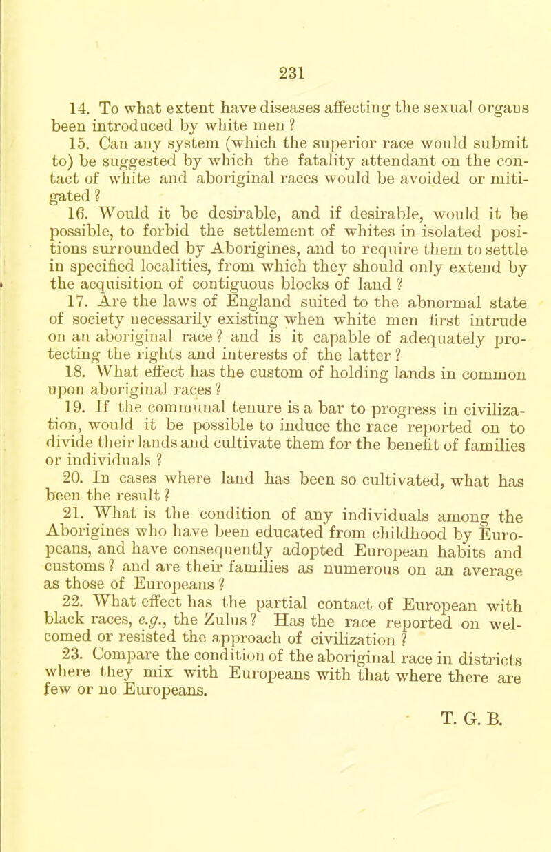 14. To what extent have diseases affecting the sexual organs been introduced by white men ? 15. Can any system (which the superior race would submit to) be suggested by which the fatality attendant on the con- tact of white and aboriginal races would be avoided or miti- gated ? 16. Would it be desirable, and if desirable, would it be possible, to forbid the settlement of whites in isolated posi- tions sm-rounded by Aborigines, and to require them to settle in sjDecified localities, from which they should only extend by the acquisition of contiguous blocks of land ? 17. Are the laws of England suited to the abnormal state of society uecessarily existing when white men first intrude on an aboriginal race ? and is it cajiable of adequately pro- tecting the rights and interests of the latter ? 18. What effect has the custom of holding lands in common upon aboriginal races ? 19. If the communal tenure is a bar to progress in civiliza- tion, would it be possible to induce the race reported on to divide their lands and cultivate them for the benefit of families or individuals ? 20. Id cases where land has been so cultivated, what has been the result ? 21. What is the condition of any individuals among the Aborigines who have been educated from childhood by Euro- peans, and have consequently adopted Eurojjean habits and customs ? and are theii* families as numerous on an average as those of Europeans ? 22. What effect has the partial contact of European with black races, e.g., the Zulus ? Has the race reported on wel- comed or resisted the approach of civilization ? 23. Compare the condition of the aboriginal race in districts where they mix with Europeans with that where there are few or no Eui-opeans. T. G. B.