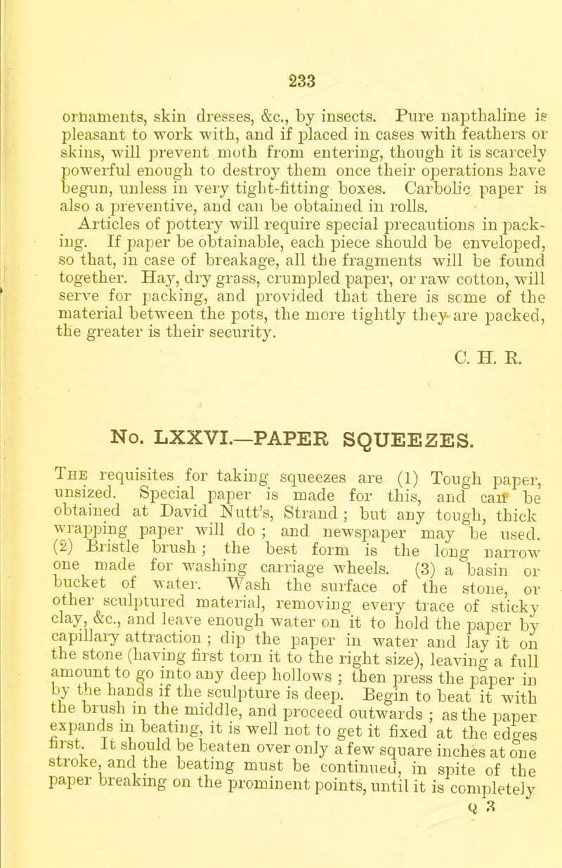 ornaments, skin dresses, &c., by insects. Pure napthaline is pleasant to work with, and if placed in cases with feathers or skins, will prevent moth from entering, though it is scarcely powerful enough to destroy them once their operations have begun, unless in very tight-fitting boxes. Carbolic paper is also a preventive, and can be obtained in rolls. Articles of pottery will require special precautions in pack- ing. If paper be obtainable, each i^iece should be enveloped, so that, in case of breakage, all the fragments will be found together. Hay, dry grass, crumpled paper, or raw cotton, will serve for packing, and provided that there is some of the material between the pots, the more tightly they are packed, the greater is their security. C. H. E. No. LXXVL—PAPER SQUEEZES. The requisites for taking squeezes are (1) Tough paper, unsized. Special paper is made for this, and can be obtained at David Nutt's, Strand; but any tough, thick wrapping paper will do ; and newspaper may be used. (2) Bristle brush; the best form is the long narrow one made for washing carriage wheels. (3) a basin or bucket of water. Wash the surface of the stone, or other sculptured material, removing every trace of sticky clay, &c., and leave enough water on it to hold the paper by capillary attraction ; dip the paper in water and lay it on the stone (having first torn it to the right size), leaving a full amount to go into any deep hollows ; then press the paper in by the hands if the sculpture is deep. Begin to beat it with the brush in the middle, and proceed outwards ; as the paper expands m beating, it is well not to get it fixed at the edges first It should be beaten over only a few square inches at one stroke and the beating must be continued, in spite of the paper breaking on the prominent points, until it is completely Ci 3