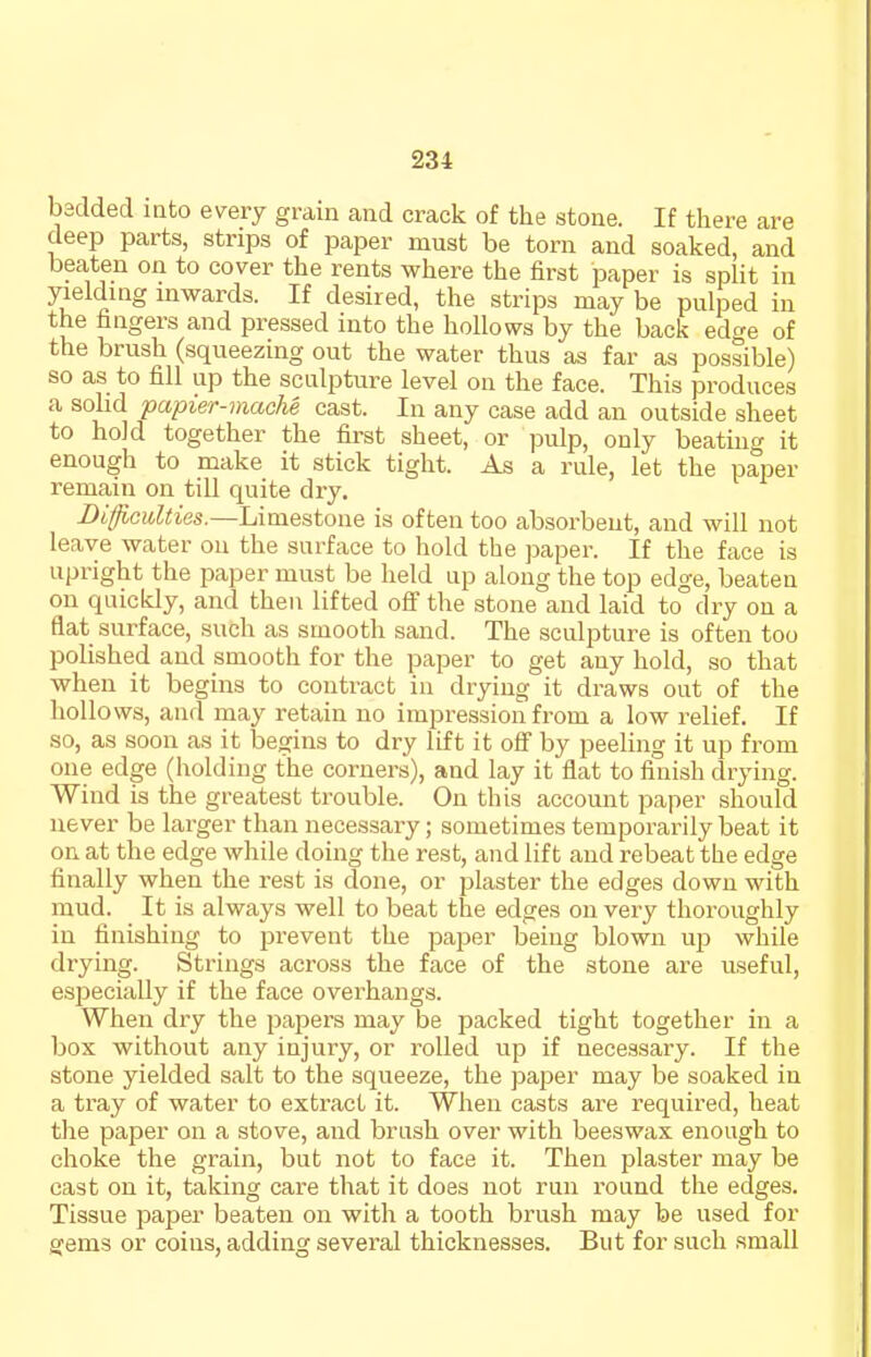 badded mto every grain and crack of the stone. If there are deep parts, strips of paper must be torn and soaked, and beaten on to cover the rents where the first paper is split in yielding inwards. If desired, the strips may be pulped in the fingers and pressed into the hollows by the back edge of the brush (squeezing out the water thus as far as possible) so as to fill up the sculpture level oa the face. This produces a sohd papier-mache cast. In any case add an outside sheet to hold together the first sheet, or pulp, only beating it enough to make it stick tight. As a rule, let the paper remain on till quite dry. i)d:^c«^<ies.—Limestone is often too absorbent, and will not leave water on the surface to hold the paper. If the face is upright the paper must be held up along the top edge, beaten on quickly, and then lifted off the stone and laid to dry on a flat surface, such as smooth sand. The sculpture is often too polished and smooth for the paper to get any hold, so that when it begins to contract in drying it draws out of the hollows, and may retain no impression from a low relief. If so, as soon as it begins to dry lift it off by peeling it up from one edge (holding the corners), and lay it flat to finish drying. Wind is the greatest trouble. On this account paper should never be larger than necessary; sometimes temporarily beat it on. at the edge while doing the rest, and lift and rebeat the edge finally when the rest is done, or plaster the edges down with mud. It is always well to beat the edges on very thoroughly in finishing to prevent the pajier being blown up while drying. Strings across the face of the stone are useful, especially if the face overhangs. When dry the papers may be packed tight together in a box without any injury, or I'oUed up if necessary. If the stone yielded salt to the squeeze, the paper may be soaked in a tray of water to extract it. When casts are required, heat the paper on a stove, and brush over with beeswax enough to choke the grain, but not to face it. Then plaster may be cast on it, taking care that it does not run round the edges. Tissue paper beaten on with a tooth brush may be used for gems or coins, adding several thicknesses. But for such small