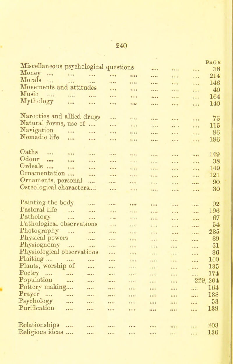 Miscellaneous psychological questions . ^^38 .' 214 Morals .... .... .... .... _ _ Movements and attitudes _ ' Music [   jg^ Mythology , Narcotics and allied drugs 75 Natural forms, use of .... .... .... .... 215 Navigation .... .... .... .... _ gg Nomadic life 296 Oaths .... .... .... .... .... .... . _ _ 249 Odour .... .... .... .... . _ 33 Ordeals .... .... .... .... .... .... ... 249 Ornamentation .... .... .... .... .... .... 22I Ornaments, personal .... .... .... .... gO Osteological characters.... 30 Painting the body .... .... .... .... .... .... Q2 Pastoral life .... .... .... .... .... .... .... 296 Pathology 67 Pathological observations .... .... .... 54 Photography 235 Physical jjowers .... .... .... .... .... .... 39 Physiognomy 51 Physiological observations .... .... .... .... .... 36 Plaiting 100 Plants, worship of .... .... .... .... 135 Poetry I74 Popuiation 229,204 Pottery making 164 Prayer 138 Psychology 53 Purification 139 Relationships Religious ideas 203 130