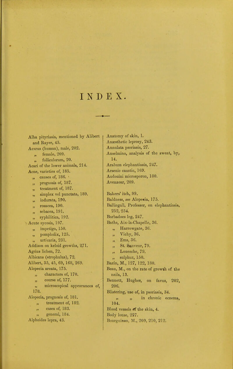 INDEX. Alba pityriasis, mentioned by Alibert and Rayer, 45. Acarus (human), male, 202. „ female, 209. „ folliculorum, 20. Acari of the lower animals, 214. Acne, varieties of, 185. „ causes of, 186. • „ prognosis of, 187. „ treatment of, 187. „ simplex vel punctata, 189. „ indurata, 190. „ rosacea, 190. „ sebacea, 191. „ syphilitica, 192. Acute sycosis, 197. „ impetigo, 150. „ pompholix, 125. „ urticaria, 231. Addison on keloid growths, 271. Agrius lichen, 72. Albicans (strophulus), 72. Alibert, 35, 45, 69, 168, 269. Alopecia areata, 175. „ characters of, 170. „ course of, 177. „ microscopical appearances of, 178. Alopecia, prognosis of, 181. „ treatment of, 182. „ cases of, 183. „ general, 184. Alphoides lepra, 43. Anatomy of skin, 1. Anaesthetic leprosy, 243. Annulata psoriasis, 27. Anselmino, analysis of the sweat, by, 14, Arabum elephantiasis, 247. Arsenic caustic, 169. Audouini microsporon, 180. Avenzoar, 209. Bakers' itch, 99. Baldness, see Alope«ia, 175. Ballingall, Professor, on elephantiasis, 252, 254. Barbadoes leg, 247. Baths, Aix-la-Chapelle, 36. „ Harrowgate, 36. „ Vichy, 36. „ Ems, 36. „ St. Sauveur, 79. „ Louesche, 79. „ sulphur, 150. Bazin, M., 127, 122, 180. Beau, M., on the rate of growth of the nails, 13. Bennett, Hughes, on favus, 202, 206. Blistering, use of, in psoriasis, 34. „ „ in chronic eczema, 104. Blood vessels *f the skin, 4. Body louse, 227. Bourguinen, M., 209, 210, 212.