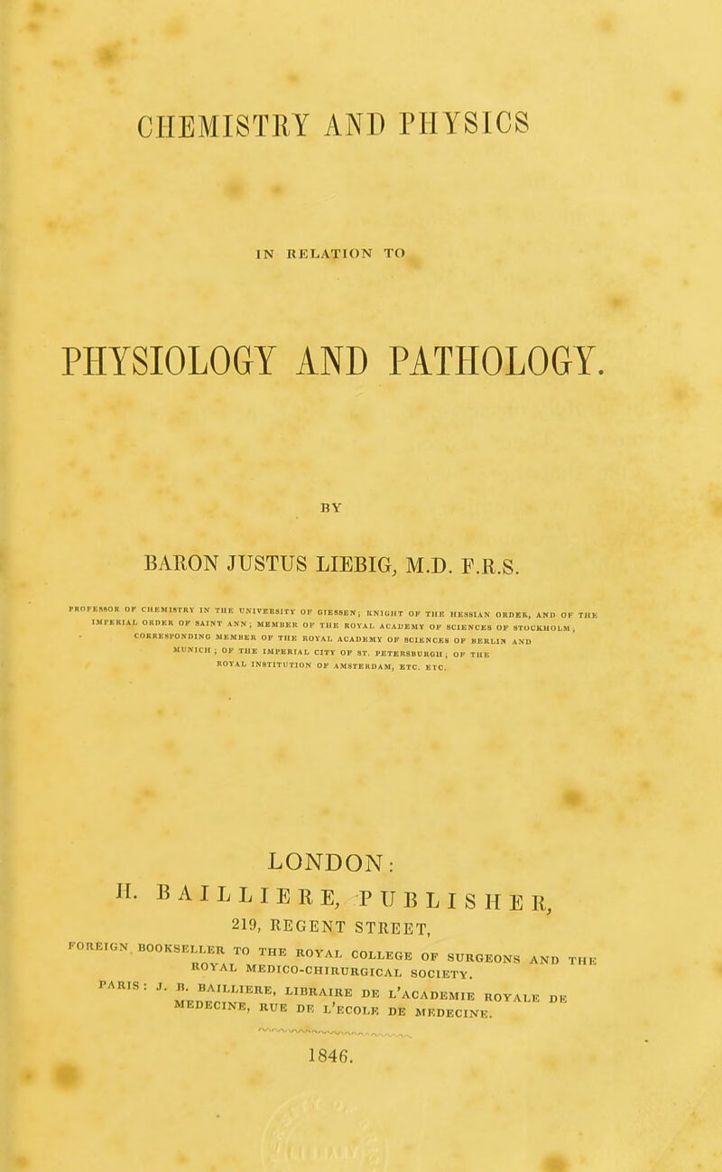IN RELATION TO PHYSIOLOGY AND PATHOLOGY. BY BARON JUSTUS LIEBIG, M.D. F.R.S. rBOFEMOR OF CH1!MI,TRY IN TUE BNIVMSITV OF OIEMEN; KNIGHT OF TUE HESSIAN ORDER, AND OF TllK IMrERIAL ORDER OF SAINT ANN; MEMUER OP TUE ROYAL AlADEMV OF SCIENCES OP STOCKHOLM, CORRESPONDING MEMBER OF THE ROYAL ACADEMY OF SCIENCES OP BERLIN AND MUNICH: OF THE IMPERIAL CITY OP ST. PETERSBURGU i OP THE ROYAL INSTITUTION OF AMSTERDAM, ETC. ETC. LONDON: H. BAIL LIE RE, PUBLISHER, 219, REGENT STREET, FOREIGN. BOOKSEtLEK TO THE KOVA. COLLEGE OF SURGEONS AND THE ROYAL MEDICO-CHIRURGICAL SOCIETY. PARIS : J. B. BAILLIERE, LIBRAIRE DE l'aCADEMIE ROYALE DB MEDECINE, RUE DE l'ecOLE DE MEDECINtr 1846.
