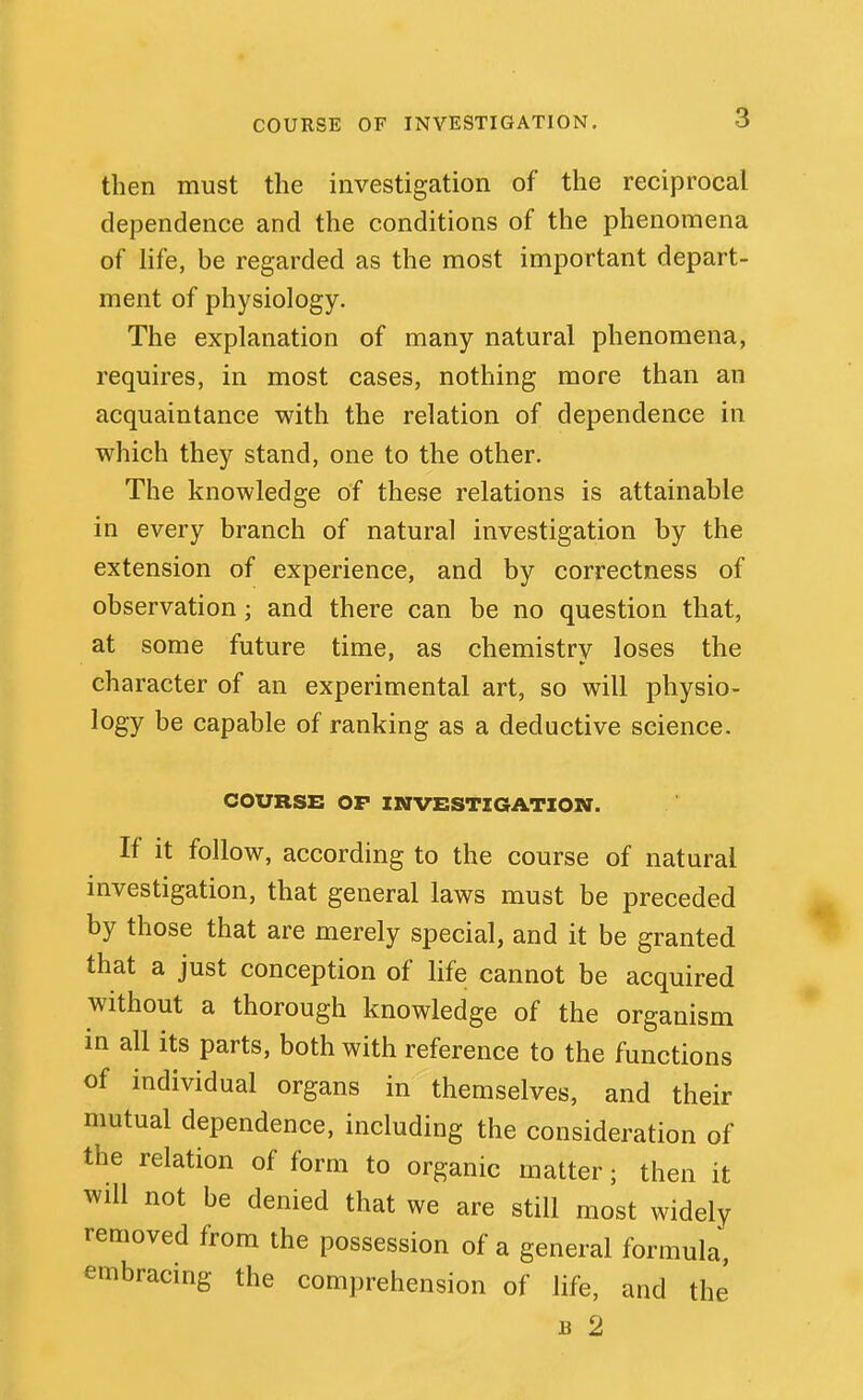 COURSE OF INVESTIGATION. then must the investigation of the reciprocal dependence and the conditions of the phenomena of life, be regarded as the most important depart- ment of physiology. The explanation of many natural phenomena, requires, in most cases, nothing more than an acquaintance with the relation of dependence in which they stand, one to the other. The knowledge of these relations is attainable in every branch of natural investigation by the extension of experience, and by correctness of observation; and there can be no question that, at some future time, as chemistry loses the character of an experimental art, so will physio- logy be capable of ranking as a deductive science. COURSE OP INVESTIGATION. If it follow, according to the course of natural investigation, that general laws must be preceded by those that are merely special, and it be granted that a just conception of life cannot be acquired without a thorough knowledge of the organism in all its parts, both with reference to the functions of individual organs in themselves, and their mutual dependence, including the consideration of the relation of form to organic matter; then it will not be denied that we are still most widely removed from the possession of a general formula, embracing the comprehension of life, and the' B 2