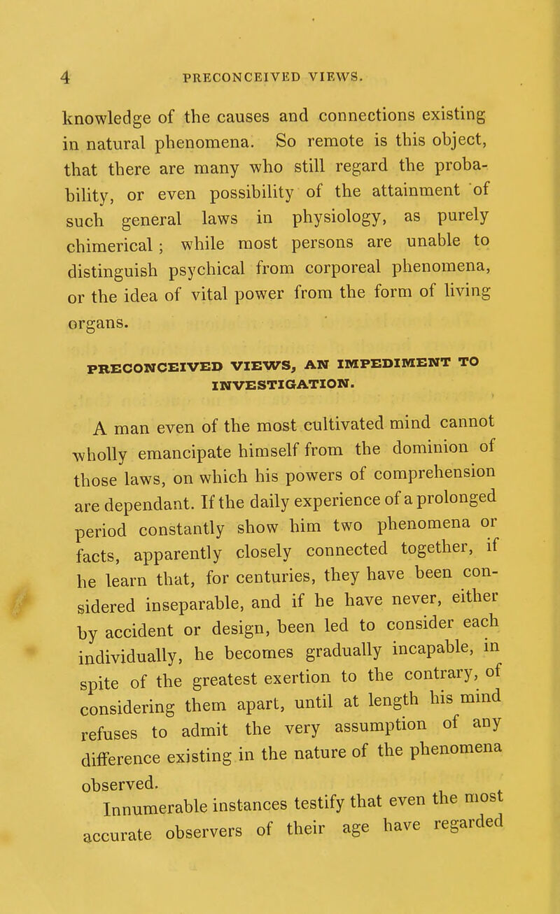 knowledge of the causes and connections existing in natural phenomena. So remote is this object, that there are many who still regard the proba- bility, or even possibility of the attainment of such general laws in physiology, as purely chimerical; while most persons are unable to distinguish psychical from corporeal phenomena, or the idea of vital power from the form of living organs. PRECONCEIVED VIEWS, AN IMPEDIMENT TO INVESTIGATION. A man even of the most cultivated mind cannot wholly emancipate himself from the dominion of those laws, on which his powers of comprehension are dependant. If the daily experience of a prolonged period constantly show him two phenomena or facts, apparently closely connected together, if he learn that, for centuries, they have been con- sidered inseparable, and if he have never, either by accident or design, been led to consider each individually, he becomes gradually incapable, in spite of the greatest exertion to the contrary, of considering them apart, until at length his mind refuses to admit the very assumption of any difference existing in the nature of the phenomena observed. Innumerable instances testify that even the most accurate observers of their age have regarded