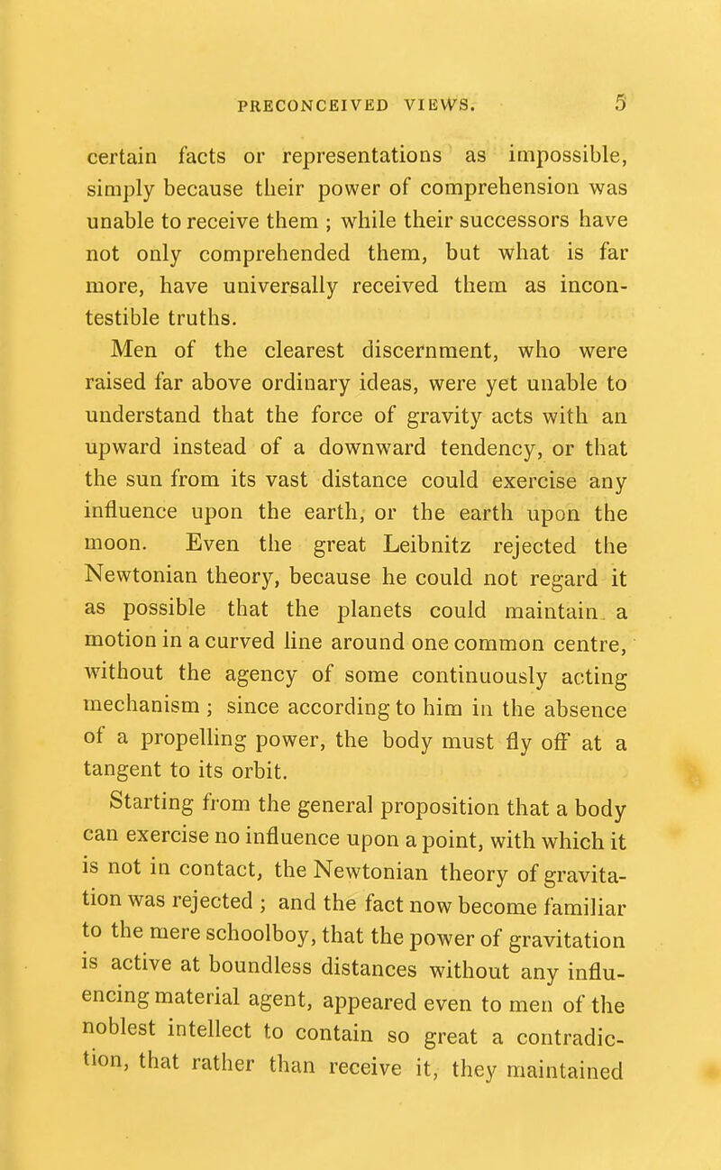 certain facts or representations as impossible, simply because their power of comprehension was unable to receive them ; while their successors have not only comprehended them, but what is far more, have universally received them as incon- testible truths. Men of the clearest discernment, who were raised far above ordinary ideas, were yet unable to understand that the force of gravity acts with an upward instead of a downward tendency, or that the sun from its vast distance could exercise any influence upon the earth, or the earth upon the moon. Even the great Leibnitz rejected the Newtonian theory, because he could not regard it as possible that the planets could maintain, a motion in a curved hne around one common centre, without the agency of some continuously acting mechanism ; since according to him in the absence of a propeUing power, the body must fly off at a tangent to its orbit. Starting from the general proposition that a body can exercise no influence upon a point, with which it is not in contact, the Newtonian theory of gravita- tion was rejected ; and the fact now become familiar to the mere schoolboy, that the power of gravitation is active at boundless distances without any influ- encing material agent, appeared even to men of the noblest intellect to contain so great a contradic- tion, that rather than receive it, they maintained