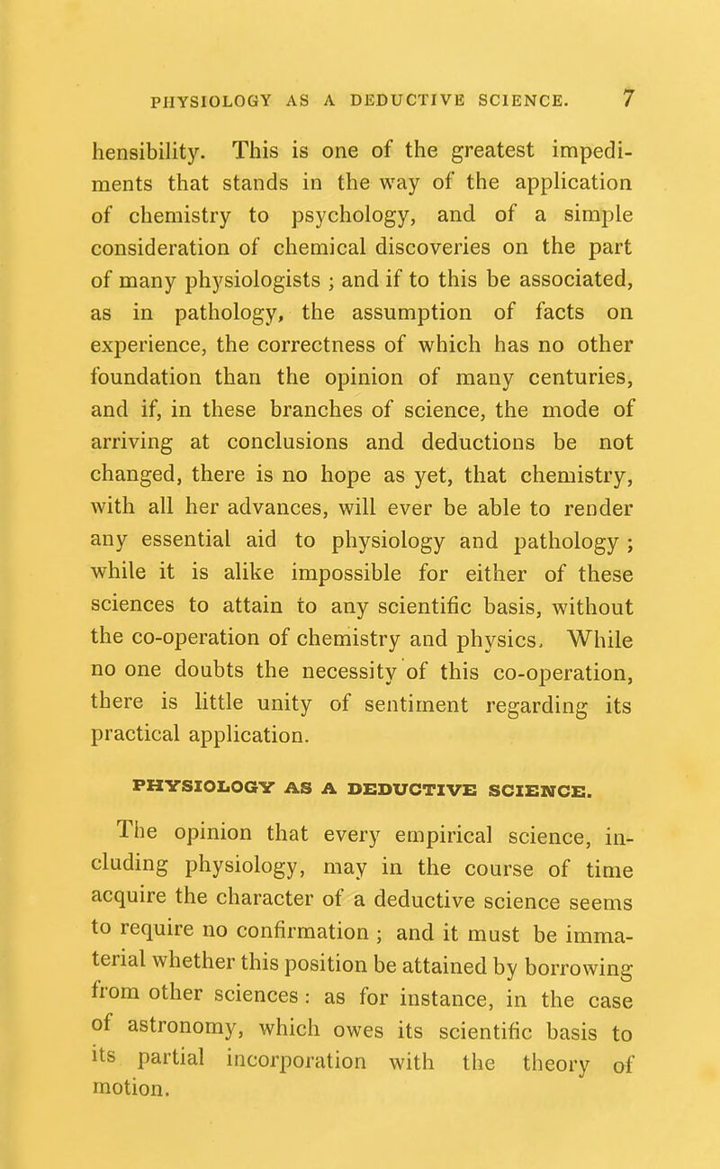 hensibility. This is one of the greatest impedi- ments that stands in the way of the application of chemistry to psychology, and of a simple consideration of chemical discoveries on the part of many physiologists ; and if to this be associated, as in pathology, the assumption of facts on experience, the correctness of which has no other foundation than the opinion of many centuries, and if, in these branches of science, the mode of arriving at conclusions and deductions be not changed, there is no hope as yet, that chemistry, with all her advances, will ever be able to render any essential aid to physiology and pathology ; while it is alike impossible for either of these sciences to attain to any scientific basis, without the co-operation of chemistry and physics. While no one doubts the necessity of this co-operation, there is little unity of sentiment regarding its practical application. PHVSIOLOGV AS A DEDUCTIVE SCIENCE. The opinion that every empirical science, in- cluding physiology, may in the course of time acquire the character of a deductive science seems to require no confirmation ; and it must be imma- terial whether this position be attained by borrowing from other sciences : as for instance, in the case of astronomy, which owes its scientific basis to Its partial incorporation with the theory af motion.