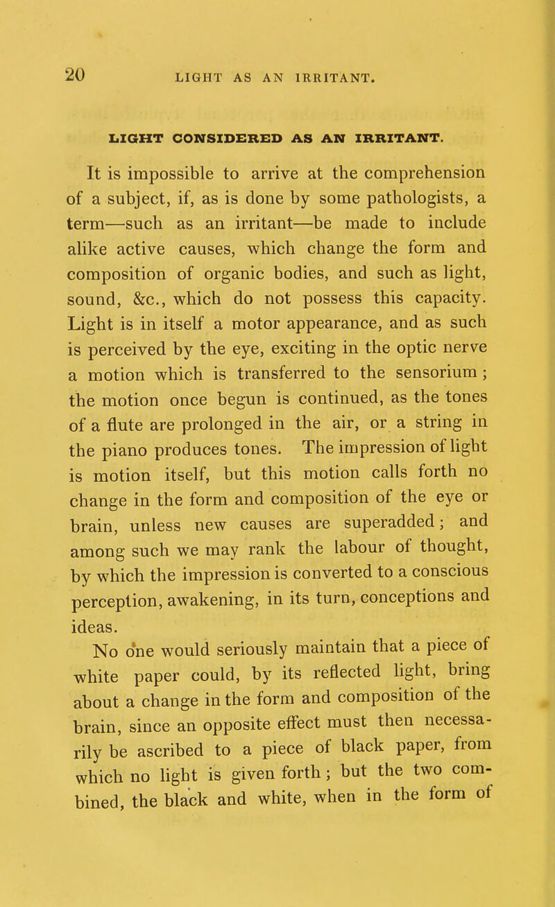IiXGHT CONSIDERED AS AN IRRITANT. It is impossible to arrive at the comprehension of a subject, if, as is done by some pathologists, a term—such as an irritant—be made to include alike active causes, which change the form and composition of organic bodies, and such as light, sound, &c., which do not possess this capacity. Light is in itself a motor appearance, and as such is perceived by the eye, exciting in the optic nerve a motion which is transferred to the sensorium; the motion once begun is continued, as the tones of a flute are prolonged in the air, or a string in the piano produces tones. The impression of Hght is motion itself, but this motion calls forth no change in the form and composition of the eye or brain, unless new causes are superadded; and among such we may rank the labour of thought, by which the impression is converted to a conscious perception, awakening, in its turn, conceptions and ideas. No one would seriously maintain that a piece of white paper could, by its reflected hght, bring about a change in the form and composition of the brain, since an opposite effect must then necessa- rily be ascribed to a piece of black paper, from which no hght is given forth; but the two com- bined, the black and white, when in the form of
