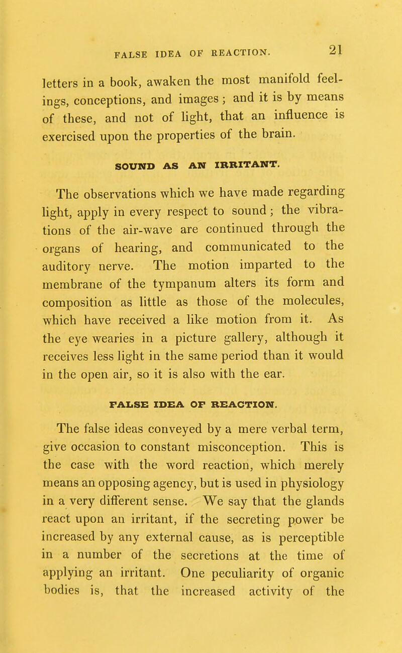 FALSE IDEA OF REACTION. letters in a book, awaken the most manifold feel- ings, conceptions, and images ; and it is by means of these, and not of light, that an influence is exercised upon the properties of the brain. SOUND AS AN IRRITANT. The observations which we have made regarding light, apply in every respect to sound; the vibra- tions of the air-wave are continued through the organs of hearing, and communicated to the auditory nerve. The motion imparted to the membrane of the tympanum alters its form and composition as little as those of the molecules, which have received a like motion from it. As the eye wearies in a picture gallery, although it receives less light in the same period than it would in the open air, so it is also with the ear. FAIiSE IDEA OF REACTION. The false ideas conveyed by a mere verbal term, give occasion to constant misconception. This is the case with the word reaction, which merely means an opposing agency, but is used in physiology in a very different sense. We say that the glands react upon an irritant, if the secreting power be increased by any external cause, as is perceptible in a number of the secretions at the time of applying an irritant. One pecuUarity of organic bodies is, that the increased activity of the