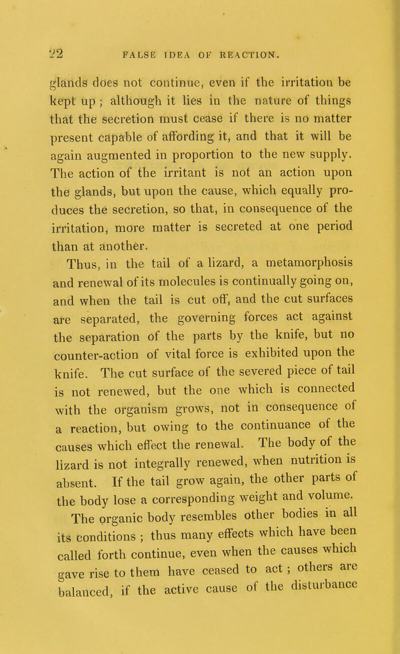 glands does not continue, even if the irritation be kept up ; although it lies in the nature of things that the secretion must cease if there is no matter present capable of affording it, and that it will be again augmented in proportion to the new supply. The action of the irritant is not an action upon the glands, but upon the cause, which equally pro- duces the secretion, so that, in consequence of the irritation, more matter is secreted at one period than at another. Thus, in the tail of a lizard, a metamorphosis and renewal of its molecules is continually going on, and when the tail is cut off, and the cut surfaces are separated, the governing forces act against the separation of the parts by the knife, but no counter-action of vital force is exhibited upon the knife. The cut surface of the severed piece of tail is not renewed, but the one which is connected with the organism grows, not in consequence of a reaction, but owing to the continuance of the causes which effect the renewal. The body of the lizard is not integrally renewed, when nutrition is absent. If the tail grow again, the other parts of the body lose a corresponding weight and volume. The organic body resembles other bodies in all its conditions ; thus many effects which have been called forth continue, even when the causes which gave rise to them have ceased to act; others are balanced, if the active cause of the disturbance
