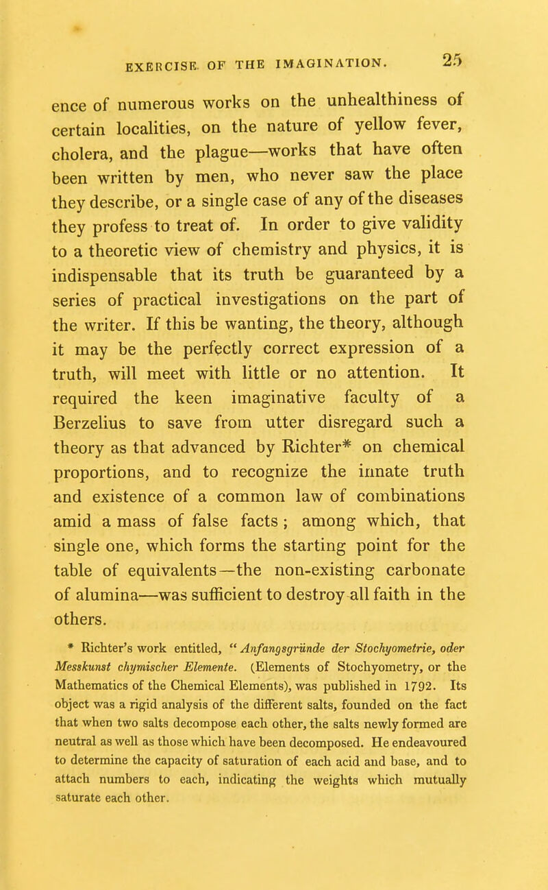 ence of numerous works on the unhealthiness of certain localities, on the nature of yellow fever, cholera, and the plague—works that have often been written by men, who never saw the place they describe, or a single case of any of the diseases they profess to treat of. In order to give validity to a theoretic view of chemistry and physics, it is indispensable that its truth be guaranteed by a series of practical investigations on the part of the writer. If this be wanting, the theory, although it may be the perfectly correct expression of a truth, will meet with little or no attention. It required the keen imaginative faculty of a Berzelius to save from utter disregard such a theory as that advanced by Richter* on chemical proportions, and to recognize the innate truth and existence of a common law of combinations amid a mass of false facts ; among which, that single one, which forms the starting point for the table of equivalents—the non-existing carbonate of alumina—was sufficient to destroy all faith in the others, * Ricliter's work entitled,  Anfangsgrunde der Stochyometrie, oder Messkunst chymischer Elemente. (Elements of Stochyometry, or the Mathematics of the Chemical Elements), was published in 1792. Its object was a rigid analysis of the different salts, founded on the fact that when two salts decompose each other, the salts newly formed are neutral as well as those which have been decomposed. He endeavoured to determine the capacity of saturation of each acid and base, and to attach numbers to each, indicating the weights which mutually saturate each other.