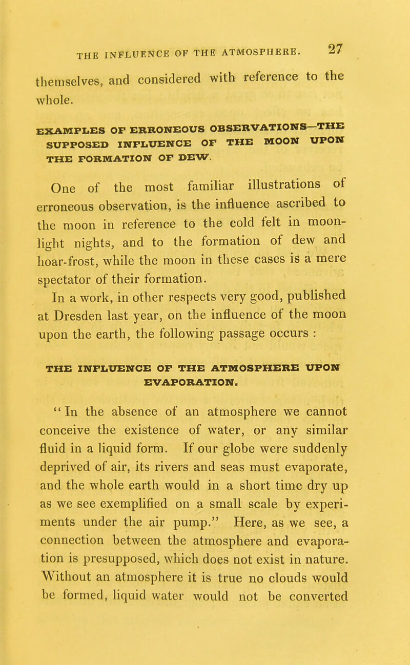 THE INFLUENCE OF THE ATMOSPHERE. ^/ themselves, and considered with reference to the whole. EXAMPLES OP ERRONEOUS OBSERVATIONS—THE SUPPOSED INFLUENCE OP THE MOON UPON THE FORMATION OF DEW. One of the most familiar illustrations of erroneous observation, is the influence ascribed to the moon in reference to the cold felt in moon- light nights, and to the formation of dew and hoar-frost, while the moon in these cases is a mere spectator of their formation. In a work, in other respects very good, published at Dresden last year, on the influence of the moon upon the earth, the following passage occurs : THE INFLUENCE OF THE ATMOSPHERE UPON EVAPORATION. In the absence of an atmosphere we cannot conceive the existence of water, or any similar fluid in a liquid form. If our globe were suddenly deprived of air, its rivers and seas must evaporate, and the whole earth would in a short time dry up as we see exemplified on a small scale by experi- ments under the air pump. Here, as we see, a connection between the atmosphere and evapora- tion is presupposed, which does not exist in nature. Without an atmosphere it is true no clouds would be formed, liquid water would not be converted