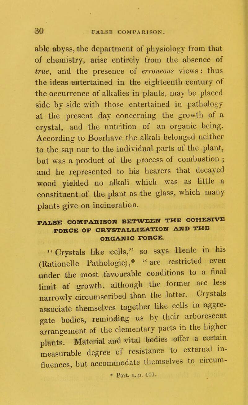 able abyss, the department of physiology from that of chemistry, arise entirely from the absence of true, and the presence of erroneous views: thus the ideas entertained in the eighteenth century of the occurrence of alkalies in plants, may be placed side by side with those entertained in pathology at the present day concerning the growth of a crystal, and the nutrition of an organic being. According to Boerhave the alkali belonged neither to the sap nor to the individual parts of the plant, but was a product of the process of combustion ; and he represented to his hearers that decayed wood yielded no alkali which was as little a constituent of the plant as the glass, which many plants give on incineration. FALSE COMPARISON BETWEEN THE COHESIVE FORCE OP CRYSTALLIZATION AND THE ORGANIC FORCE. Crystals like cells, so says Henle in his (Rationelle Pathologic),* are restricted even under the most favourable conditions to a final limit of growth, although the former are less narrowly circumscribed than the latter. Crystals associate themselves together like cells in aggre- gate bodies, reminding us by their arborescent arrangement of the elementary parts in the higher plants. Material and vital bodies offer a certam measurable degree of resistance to external m- fluences, but accommodate themselves to cu'cum- * Part. I. p. 101.