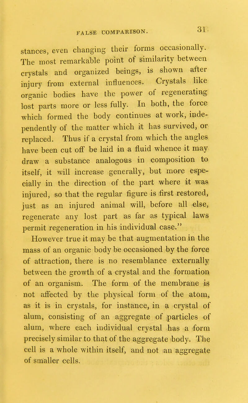 Stances, even changing their forms occasionally. The most remarkable point of similarity between crystals and organized beings, is shown after injury from external influences. Crystals like organic bodies have the power of regenerating lost parts more or less fully. In both, the force which formed the body continues at work, inde- pendently of the matter which it has survived, or replaced. Thus if a crystal from which the angles have been cut off be laid in a fluid whence it may draw a substance analogous in composition to itself, it will increase generally, but more espe- cially in the direction of the part where it was injured, so that the regular figure is first restored, just as an injured animal will, before all else, regenerate any lost part as far as typical laws permit regeneration in his individual case. However true it may be that augmentation in the mass of an organic body be occasioned by the force of attraction, there is no resemblance externally between the growth of a crystal and the formation of an organism. The form of the membrane is not affected by the physical form of the atom, as it is in crystals, for instance, in a crystal of alum, consisting of an aggregate of particles of alum, where each individual crystal has a form precisely similar to that of the aggregate body. The cell is a whole within itself, and not an aggregate of smaller cells.