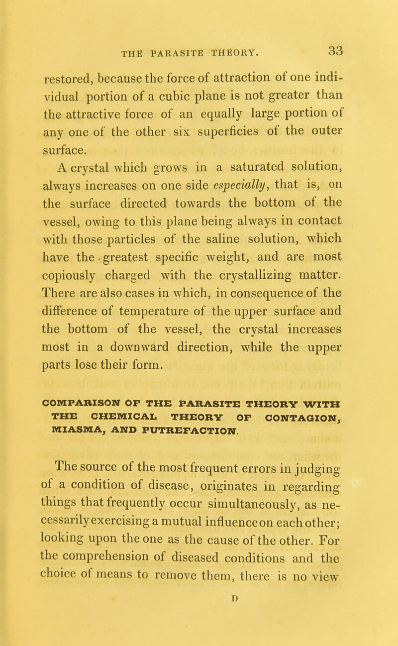 restored, because the force of attraction of one indi- vidual portion of a cubic plane is not greater than the attractive force of an equally large portion of any one of the other six superficies of the outer surface. A crystal which grows in a saturated solution, always increases on one side especially, that is, on the surface directed towards the bottom of the vessel, owing to this plane being always in contact with those particles of the saline solution, which have the.greatest specific weight, and are most copiously charged with the crystallizing matter. There are also cases in which, in consequence of the difference of temperature of the upper surface and the bottom of the vessel, the crystal increases most in a downward direction, while the upper parts lose their form. COraPABZSON OP THE PARASITE THEORV WITH THE CHEnilCAI. THEORV OF CONTAGION^ MIASMA, AND PUTREFACTION. The source of the most frequent errors in judging of a condition of disease, originates in regarding things that frequently occur simultaneously, as ne- cessarily exercising a mutual influence on each other; looking upon the one as the cause of the other. For the comprehension of diseased conditions and the choice of means to remove them, there is no view D