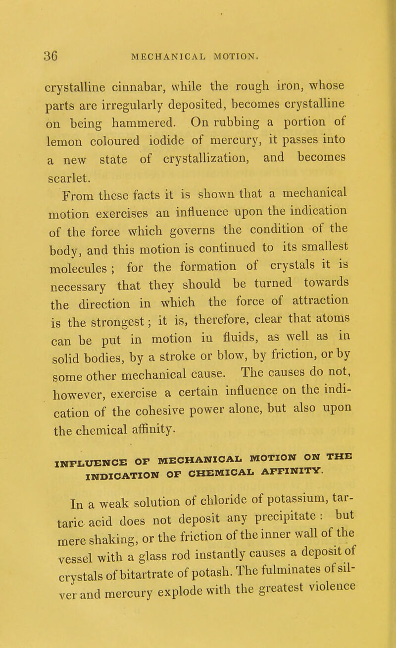 crystalline cinnabar, while the rough iron, whose parts are irregularly deposited, becomes crystalline on being hammered. On rubbing a portion of lemon coloured iodide of mercury, it passes into a new state of crystallization, and becomes scarlet. From these facts it is shown that a mechanical motion exercises an influence upon the indication of the force which governs the condition of the body, and this motion is continued to its smallest molecules ; for the formation of crystals it is necessary that they should be turned towards the direction in which the force of attraction is the strongest; it is, therefore, clear that atoms can be put in motion in fluids, as well as in soUd bodies, by a stroke or blow, by friction, or by some other mechanical cause. The causes do not, however, exercise a certain influence on the indi- cation of the cohesive power alone, but also upon the chemical affinity. INFLUENCE OP MECHANICAL MOTION ON THE INDICATION OF CHEMICAL AFFINITY. In a weak solution of chloride of potassium, tar- taric acid does not deposit any precipitate : but mere shaking, or the friction of the inner wall of the vessel with a glass rod instantly causes a deposit of crystals of bitartrate of potash. The fulminates of sil- ver and mercury explode with the greatest violence