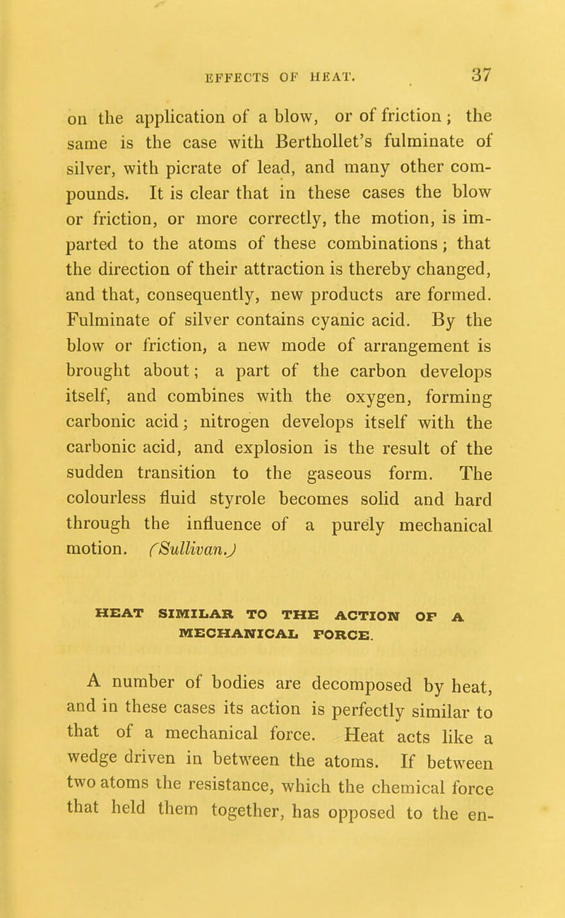 on the application of a blow, or of friction ; the same is the case with BerthoUet's fulminate of silver, with picrate of lead, and many other com- pounds. It is clear that in these cases the blow or friction, or more correctly, the motion, is im- parted to the atoms of these combinations; that the direction of their attraction is thereby changed, and that, consequently, new products are formed. Fulminate of silver contains cyanic acid. By the blow or friction, a new mode of arrangement is brought about; a part of the carbon develops itself, and combines with the oxygen, forming carbonic acid; nitrogen develops itself with the carbonic acid, and explosion is the result of the sudden transition to the gaseous form. The colourless fluid styrole becomes solid and hard through the influence of a purely mechanical motion, fSullivan.J HEAT SIMILAR TO THE ACTION OP A MECHANICAI. FORCE. A number of bodies are decomposed by heat, and in these cases its action is perfectly similar to that of a mechanical force. Heat acts like a wedge driven in between the atoms. If between two atoms the resistance, which the chemical force that held them together, has opposed to the en-