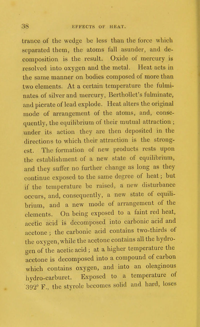 trance of the wedge be less than the force which separated them, the atoms fall asunder, and de- composition is the result. Oxide of mercury is resolved into oxygen and the metal. Heat acts in the same manner on bodies composed of more than two elements. At a certain temperature the fulmi- nates of silver and mercury, Berthollet's fulminate, and picrate of lead explode. Heat alters the original mode of arrangement of the atoms, and, conse- quently, the equilibrium of their mutual attraction ; under its action they are then deposited in the directions to which their attraction is the strong- est. The formation of new products rests upon the establishment of a new state of equilibrium, and they suffer no further change as long as they continue exposed to the same degree of heat; but if the temperature be raised, a new disturbance occurs, and, consequently, a new state of equili- brium, and a new mode of arrangement of the elements. On being exposed to a faint red heat, acetic acid is decomposed into carbonic acid and acetone ; the carbonic acid contains two-thirds of the oxygen, while the acetone contains all the hydro- gen of the acetic acid ; at a higher temperature the acetone is decomposed into a compound of carbon which contains oxygen, and into an oleaginous hydro-carburet. Exposed to a temperature of 392 F., the styrole becomes sohd and hard, loses