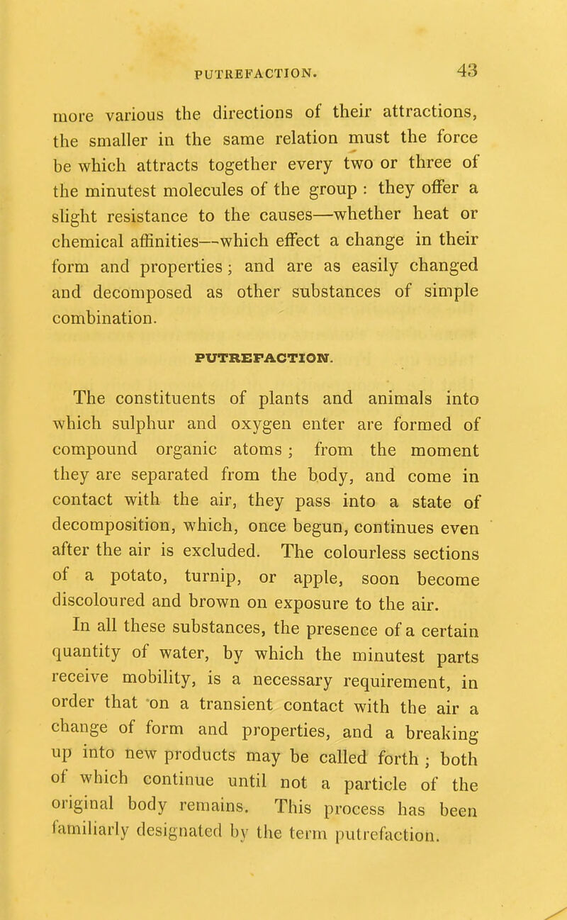 more various the directions of their attractions, the smaller in the same relation must the force be which attracts together every two or three of the minutest molecules of the group : they offer a slight resistance to the causes—whether heat or chemical affinities—which effect a change in their form and properties; and are as easily changed and decomposed as other substances of simple combination. FUTREFACTXON. The constituents of plants and animals into which sulphur and oxygen enter are formed of compound organic atoms; from the moment they are separated from the body, and come in contact with the air, they pass into a state of decomposition, which, once begun, continues even after the air is excluded. The colourless sections of a potato, turnip, or apple, soon become discoloured and brown on exposure to the air. In all these substances, the presence of a certain quantity of water, by which the minutest parts receive mobility, is a necessary requirement, in order that -on a transient contact with the air a change of form and properties, and a breaking up into new products may be called forth ; both of which continue until not a particle of the original body remains. This process has been familiarly designated by the term putrefaction.