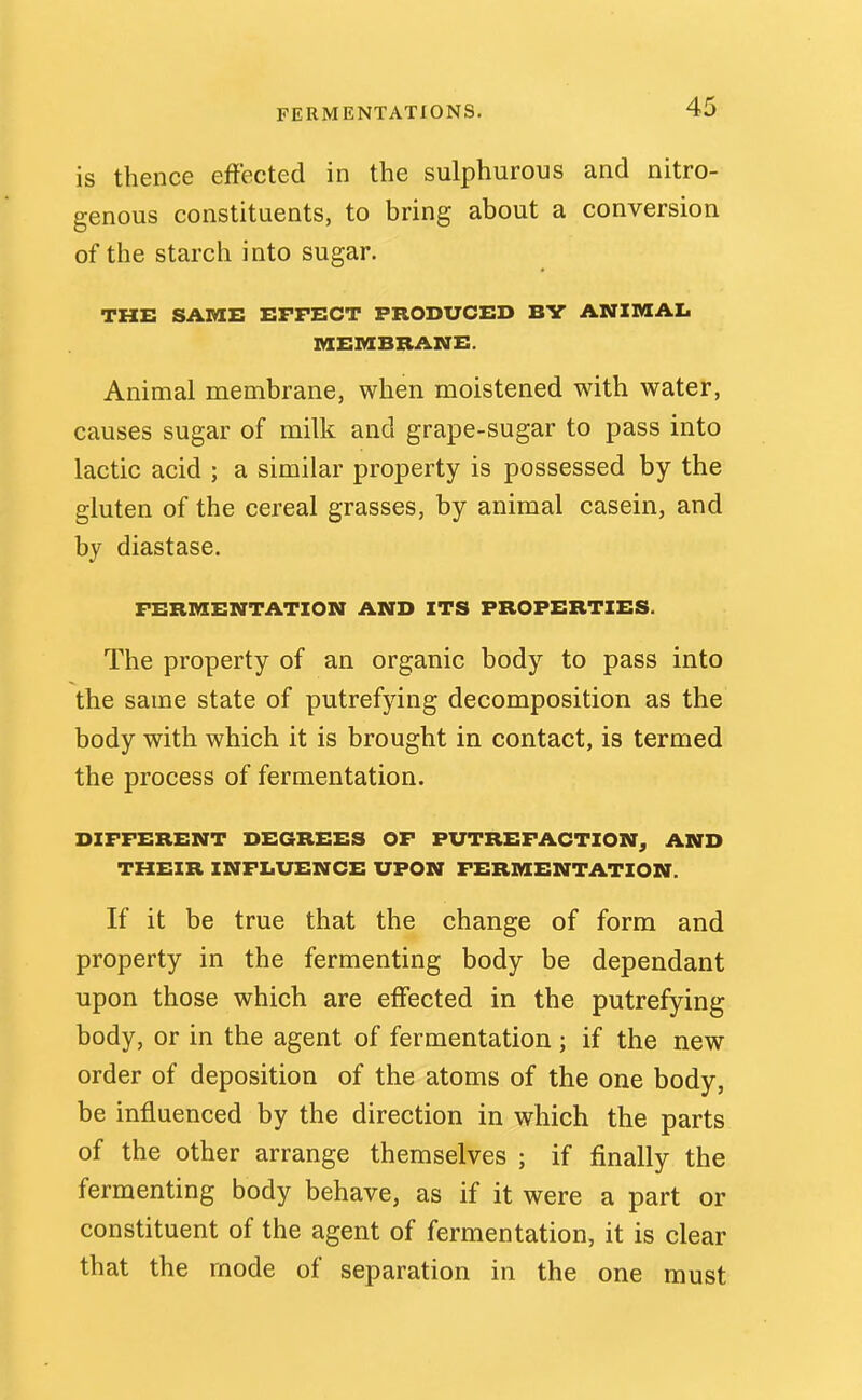 is thence effected in the sulphurous and nitro- genous constituents, to bring about a conversion of the starch into sugar. THE SAME EFFECT PRODUCED BY ANXMAI. MEMBRANE. Animal membrane, when moistened with water, causes sugar of milk and grape-sugar to pass into lactic acid ; a similar property is possessed by the gluten of the cereal grasses, by animal casein, and by diastase. FERMENTATION AND ITS PROPERTIES. The property of an organic body to pass into the same state of putrefying decomposition as the body with which it is brought in contact, is termed the process of fermentation. DIFFERENT DEGREES OF PUTREFACTION^ AND THEIR INFLUENCE UPON FERMENTATION. If it be true that the change of form and property in the fermenting body be dependant upon those which are effected in the putrefying body, or in the agent of fermentation; if the new order of deposition of the atoms of the one body, be influenced by the direction in which the parts of the other arrange themselves ; if finally the fermenting body behave, as if it were a part or constituent of the agent of fermentation, it is clear that the mode of separation in the one must