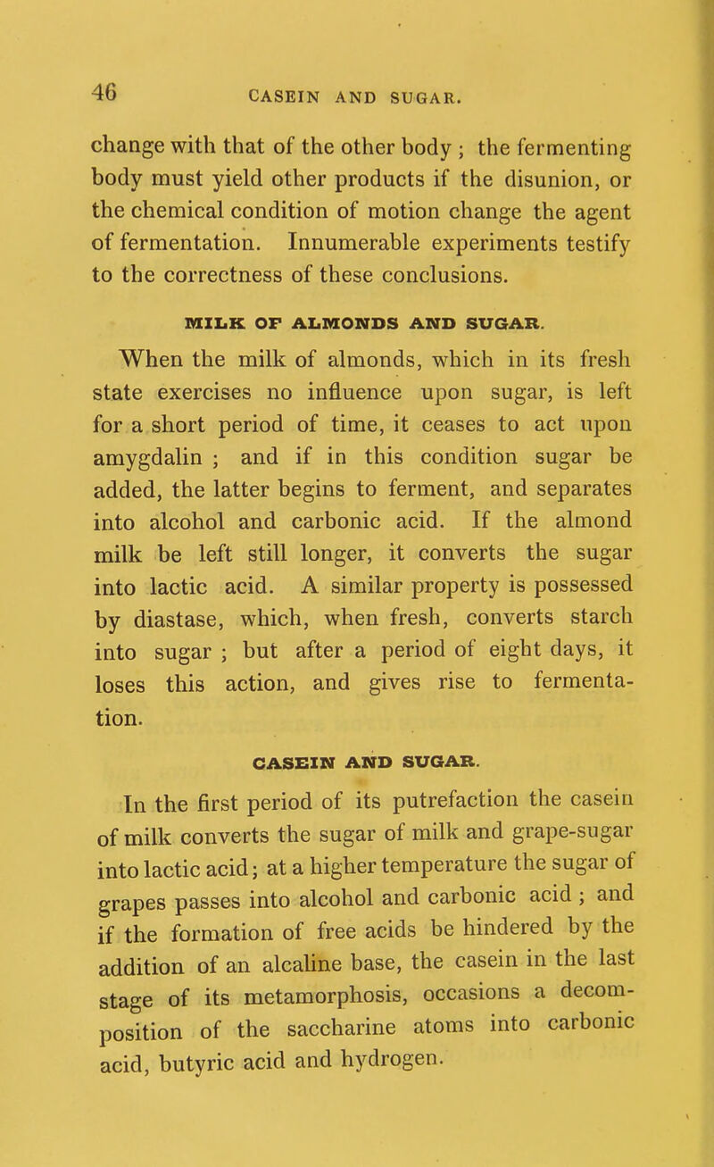 CASEIN AND SUGAR. change with that of the other body ; the fermenting body must yield other products if the disunion, or the chemical condition of motion change the agent of fermentation. Innumerable experiments testify to the correctness of these conclusions. MZIiK OF AIjMONDS AND SUGAR. When the milk of almonds, which in its fresh state exercises no influence upon sugar, is left for a short period of time, it ceases to act upon amygdalin ; and if in this condition sugar be added, the latter begins to ferment, and separates into alcohol and carbonic acid. If the almond milk be left still longer, it converts the sugar into lactic acid. A similar property is possessed by diastase, which, when fresh, converts starch into sugar ; but after a period of eight days, it loses this action, and gives rise to fermenta- tion. CASEIN AND SUGAR. In the first period of its putrefaction the casein of milk converts the sugar of milk and grape-sugar into lactic acid; at a higher temperature the sugar of grapes passes into alcohol and carbonic acid ; and if the formation of free acids be hindered by the addition of an alcaUne base, the casein in the last stage of its metamorphosis, occasions a decom- position of the saccharine atoms into carbonic acid, butyric acid and hydrogen.