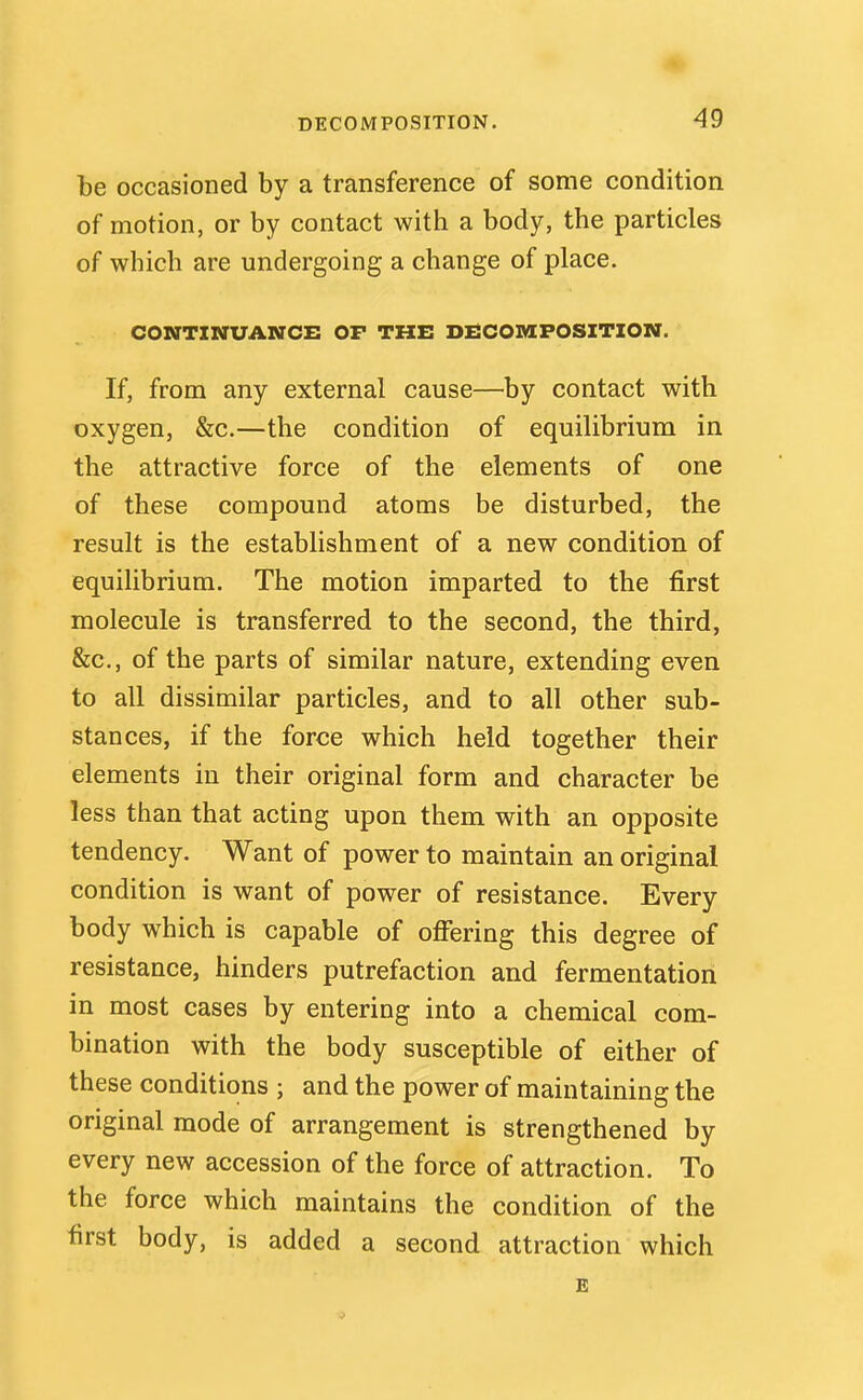 DECOMPOSITION. be occasioned by a transference of some condition of motion, or by contact with a body, the particles of which are undergoing a change of place. CONTINUANCE OF THE DECOMPOSITION. If, from any external cause—by contact with oxygen, &c.—the condition of equilibrium in the attractive force of the elements of one of these compound atoms be disturbed, the result is the establishment of a new condition of equilibrium. The motion imparted to the first molecule is transferred to the second, the third, &c., of the parts of similar nature, extending even to all dissimilar particles, and to all other sub- stances, if the force which held together their elements in their original form and character be less than that acting upon them with an opposite tendency. Want of power to maintain an original condition is want of power of resistance. Every body which is capable of offering this degree of resistance, hinders putrefaction and fermentation in most cases by entering into a chemical com- bination with the body susceptible of either of these conditions ; and the power of maintaining the original mode of arrangement is strengthened by every new accession of the force of attraction. To the force which maintains the condition of the first body, is added a second attraction which E