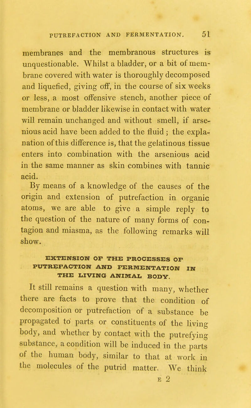 membranes and the membranous structures is unquestionable. Whilst a bladder, or a bit of mem- brane covered with water is thoroughly decomposed and liquefied, giving off, in the course of six weeks or less, a most offensive stench, another piece of membrane or bladder likewise in contact with water will remain unchanged and without smell, if arse- nious acid have been added to the fluid ; the expla- nation of this difference is, that the gelatinous tissue enters into combination with the arsenious acid in the same manner as skin combines with tannic acid. By means of a knowledge of the causes of the origin and extension of putrefaction in organic atoms, we are able to give a simple reply to the question of the nature of many forms of con- tagion and miasma, as the following remarks will show. EXTENSION OF THE PROCESSES OF PUTREFACTION AND FERMENTATION IN THE LIVING ANIMAI. BODV. It still remains a question with many, whether there are facts to prove that the condition of decomposition or putrefaction of a substance be propagated to parts or constituents of the living body, and whether by contact with the putrefying substance, a condition will be induced in the parts of the human body, similar to that at work in the molecules of the putrid matter. We think E 2