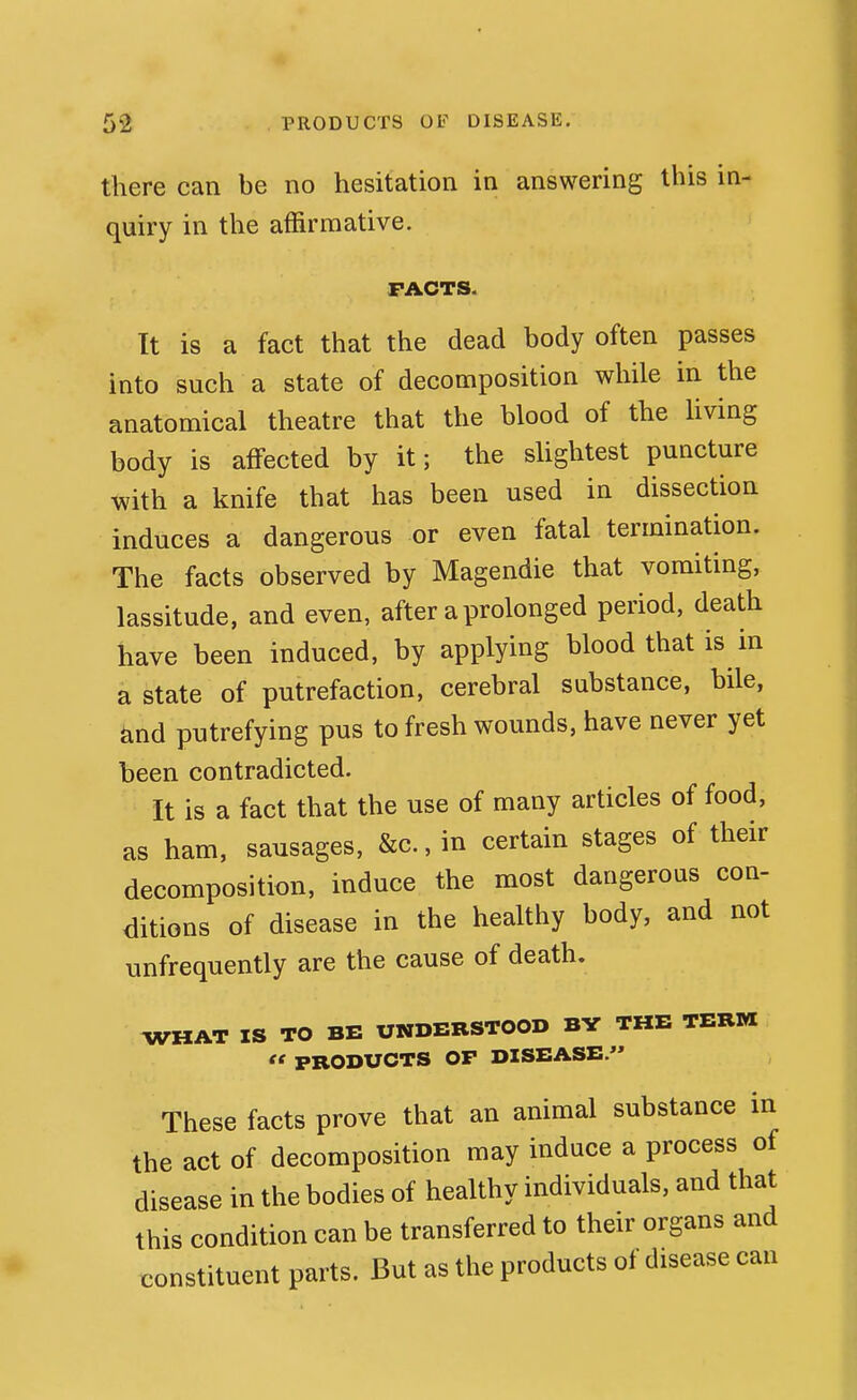 there can be no hesitation in answering this in- quiry in the affirmative. FACTS. It is a fact that the dead body often passes into such a state of decomposition while in the anatomical theatre that the blood of the Uving body is aflPected by it; the slightest puncture with a knife that has been used in dissection induces a dangerous or even fatal termination. The facts observed by Magendie that vomiting, lassitude, and even, after a prolonged period, death have been induced, by applying blood that is in a state of putrefaction, cerebral substance, bile, and putrefying pus to fresh wounds, have never yet been contradicted. It is a fact that the use of many articles of food, as ham, sausages, &c., in certain stages of their decomposition, induce the most dangerous con- <iitions of disease in the healthy body, and not unfrequently are the cause of death. WHAT IS TO BE UNDERSTOOD BY THE TERM  PRODUCTS OP DISEASE. These facts prove that an animal substance in the act of decomposition may induce a process of disease in the bodies of healthy individuals, and that this condition can be transferred to their organs and constituent parts. But as the products of disease can