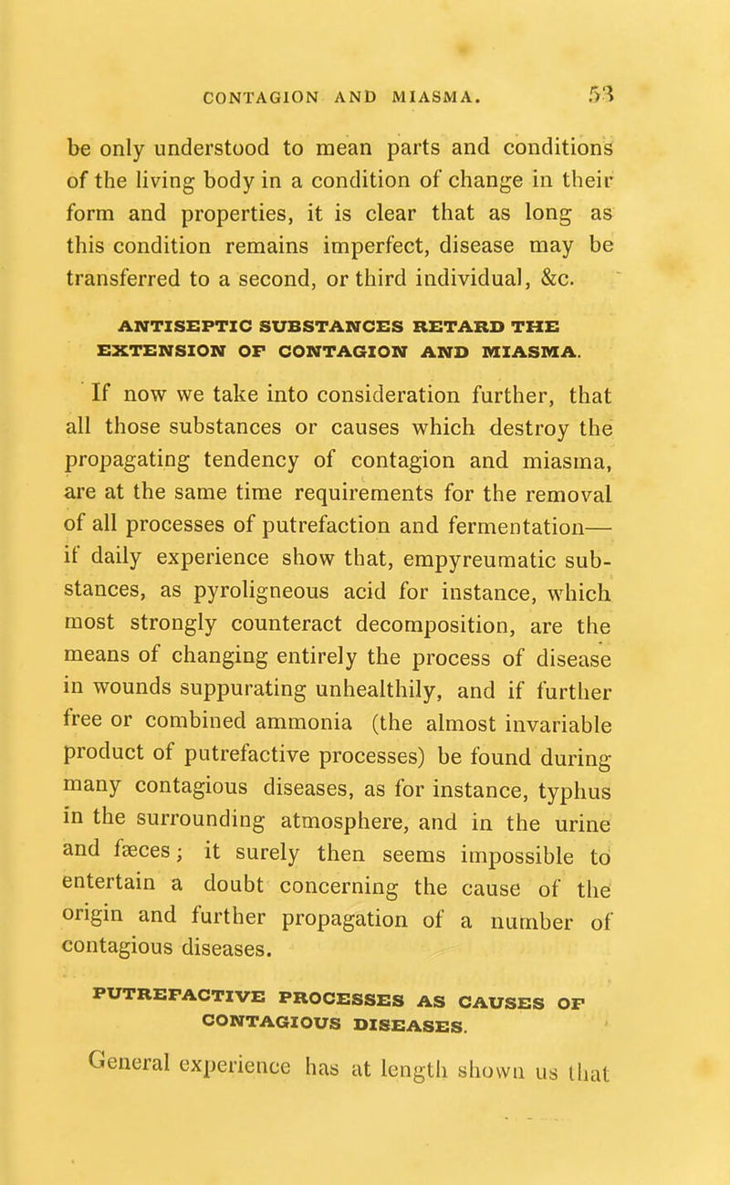 be only understood to mean parts and conditions of the living body in a condition of change in their form and properties, it is clear that as long as this condition remains imperfect, disease may be transferred to a second, or third individual, &c. ANTISEPTIC SUBSTANCES RETARD THE EXTENSION OF CONTAGION AND MIASMA. If now we take into consideration further, that all those substances or causes which destroy the propagating tendency of contagion and miasma, are at the same time requirements for the removal of all processes of putrefaction and fermentation— if daily experience show that, empyreumatic sub- stances, as pyroligneous acid for instance, which most strongly counteract decomposition, are the means of changing entirely the process of disease in wounds suppurating unhealthily, and if further free or combined ammonia (the almost invariable product of putrefactive processes) be found during many contagious diseases, as for instance, typhus in the surrounding atmosphere, and in the urine and faeces; it surely then seems impossible to entertain a doubt concerning the cause of the origin and further propagation of a number of contagious diseases. PUTREFACTIVE PROCESSES AS CAUSES OF CONTAGIOUS DISEASES. General experience has at length shown us that