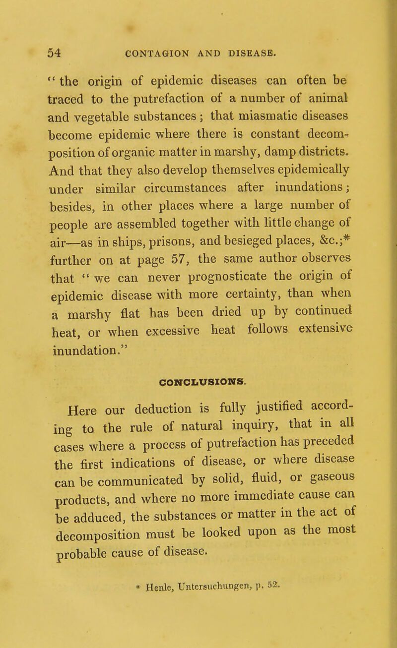 ** the origin of epidemic diseases can often be traced to the putrefaction of a number of animal and vegetable substances ; that miasmatic diseases become epidemic where there is constant decom- position of organic matter in marshy, damp districts. And that they also develop themselves epidemically under similar circumstances after inundations; besides, in other places where a large number of people are assembled together with httle change of air—as in ships, prisons, and besieged places, &c.;* further on at page 57, the same author observes that  we can never prognosticate the origin of epidemic disease with more certainty, than when a marshy flat has been dried up by continued heat, or when excessive heat follows extensive inundation. CONCLUSIONS. Here our deduction is fully justified accord- ing to the rule of natural inquiry, that in all cases where a process of putrefaction has preceded the first indications of disease, or where disease can be communicated by solid, fluid, or gaseous products, and where no more immediate cause can be adduced, the substances or matter in the act of decomposition must be looked upon as the most probable cause of disease. * Henle, Untersuchungen, p. 5-2.
