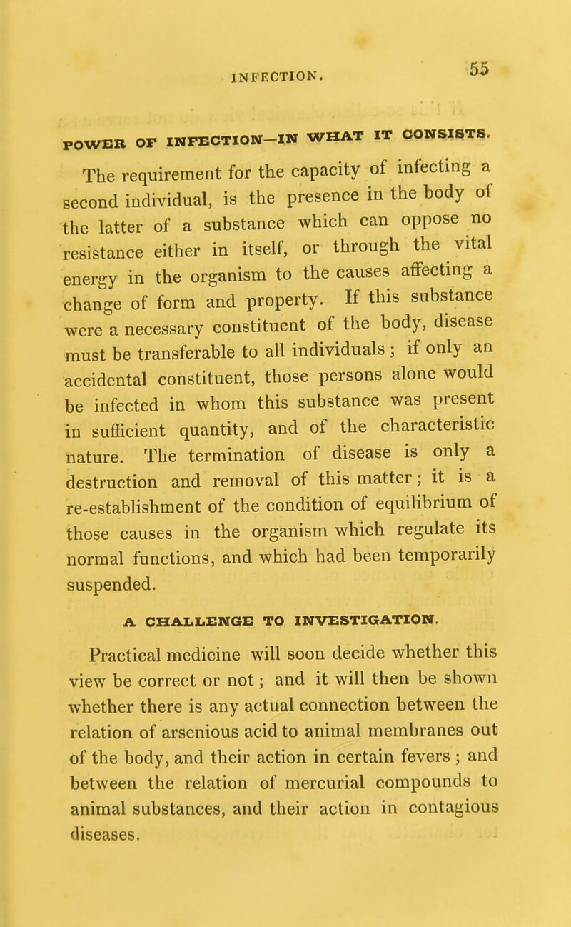 INFECTION. POWER OP INPECTION-IN WHAT IT CONSISTS. The requirement for the capacity of infecting a second individual, is the presence in the body of the latter of a substance which can oppose no resistance either in itself, or through the vital energy in the organism to the causes affecting a change of form and property. If this substance were a necessary constituent of the body, disease must be transferable to all individuals ; if only an accidental constituent, those persons alone would be infected in whom this substance was present in sufficient quantity, and of the characteristic nature. The termination of disease is only a destruction and removal of this matter; it is a re-establishment of the condition of equilibrium of those causes in the organism which regulate its normal functions, and which had been temporarily suspended. A CHALLENGE TO INVESTIGATION. Practical medicine will soon decide whether this view be correct or not; and it will then be shown whether there is any actual connection between the relation of arsenious acid to animal membranes out of the body, and their action in certain fevers ; and between the relation of mercurial compounds to animal substances, and their action in contagious diseases.