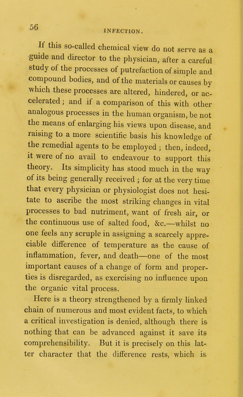 INFECTION. If this so-called chemical view do not serve as a guide and director to the physician, after a careful study of the processes of putrefaction of simple and compound bodies, and of the materials or causes by which these processes are altered, hindered, or ac- celerated ; and if a comparison of this with other analogous processes in the human organism, be not the means of enlarging his views upon disease, and raising to a more scientific basis his knowledge of the remedial agents to be employed ; then, indeed, it were of no avail to endeavour to support this theory. Its simphcity has stood much in the way of its being generally received ; for at the very time that every physician or physiologist does not hesi- tate to ascribe the most striking changes in vital processes to bad nutriment, want of fresh air, or the continuous use of salted food, &c.—whilst no one feels any scruple in assigning a scarcely appre- ciable difference of temperature as the cause of inflammation, fever, and death—one of the most important causes of a change of form and proper- ties is disregarded, as exercising no influence upon the organic vital process. Here is a theory strengthened by a firmly linked chain of numerous and most evident facts, to which a critical investigation is denied, although there is nothing that can be advanced against it save its comprehensibihty. But it is precisely on this lat- ter character that the difference rests, which i&