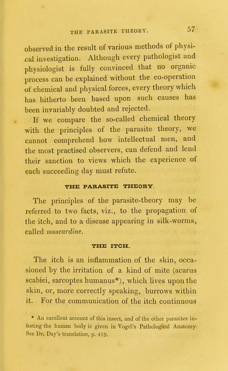 observed in the result of various methods of physi- cal investigation. Although every pathologist and physiologist is fully convinced that no organic process can be explained without the co-operation of chemical and physical forces, every theory which has hitherto been based upon such causes has been invariably doubted and rejected. If we compare the so-called chemical theory with the principles of the parasite theory, we cannot comprehend how intellectual men, and the most practised observers, can defend and lend their sanction to views which the experience of each succeeding day must refute. THE PARASITE THEORV. The principles of the parasite-theory may be referred to two facts, viz., to the propagation of the itch, and to a disease appearing in silk-worms^ called muscardine. THE ITCH. The itch is an inflammation of the skin, occa- sioned by the irritation of a kind of mite (acarus scabiei, sarcoptes humanus*), which lives upon the skin, or, more correctly speaking, burrows within it. For the communication of the itch continuous * An excellent account of this insect, and of the other parasites in- festing the human body is given in Vogel's Pathological Anatomy. See Dr. Day's translation, j). 419.