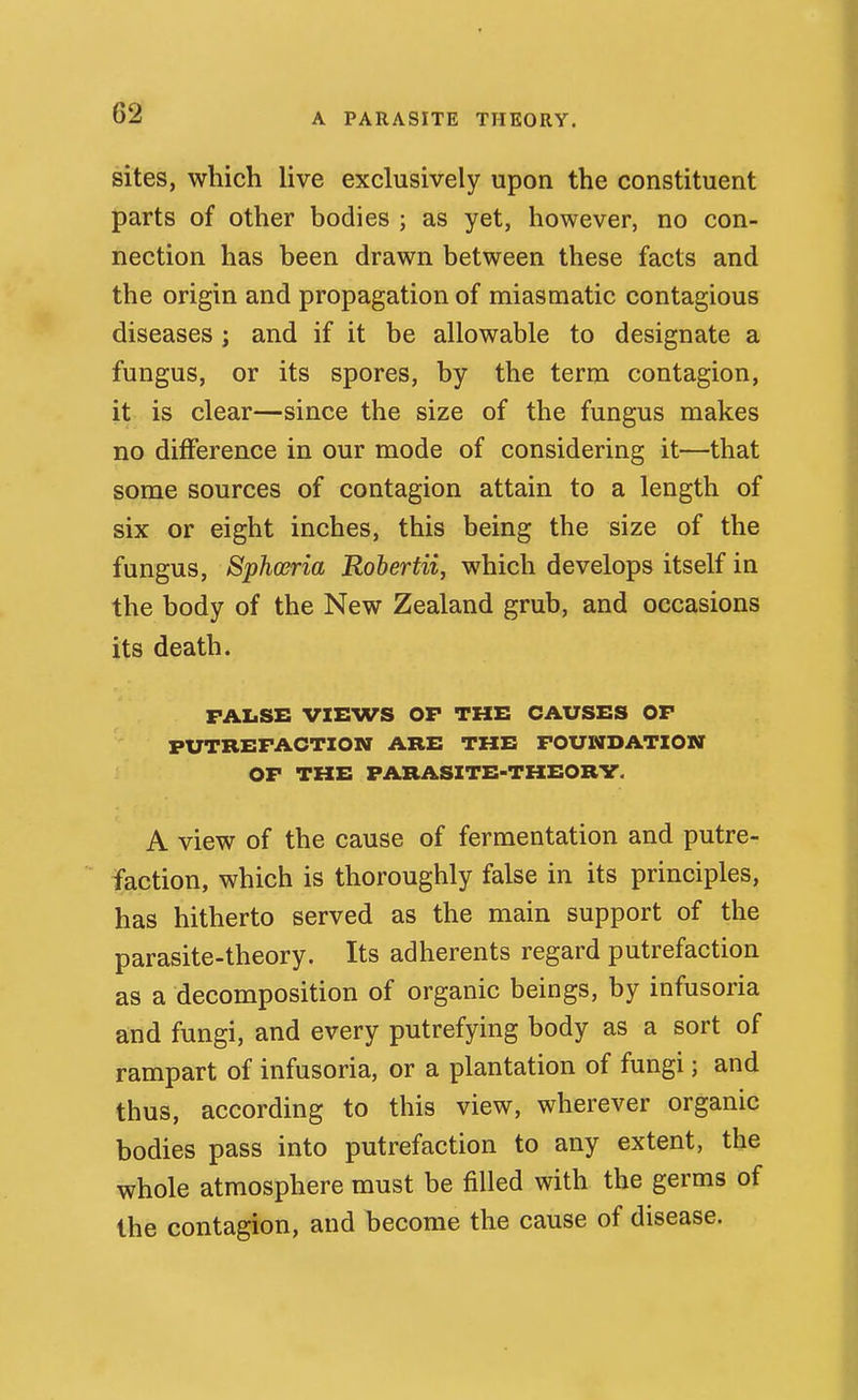 sites, which live exclusively upon the constituent parts of other bodies ; as yet, however, no con- nection has been drawn between these facts and the origin and propagation of miasmatic contagious diseases ; and if it be allowable to designate a fungus, or its spores, by the term contagion, it is clear—since the size of the fungus makes no difference in our mode of considering it—that some sources of contagion attain to a length of six or eight inches, this being the size of the fungus, Sphceria Roberta, which develops itself in the body of the New Zealand grub, and occasions its death. FALSE VIEWS OP THE CAUSES OP PUTREPACTION ARE THE POUWDATION OP THE FARASXTE-THEORV. A view of the cause of fermentation and putre-  faction, which is thoroughly false in its principles, has hitherto served as the main support of the parasite-theory. Its adherents regard putrefaction as a decomposition of organic beings, by infusoria and fungi, and every putrefying body as a sort of rampart of infusoria, or a plantation of fungi; and thus, according to this view, wherever organic bodies pass into putrefaction to any extent, the whole atmosphere must be filled with the germs of the contagion, and become the cause of disease.