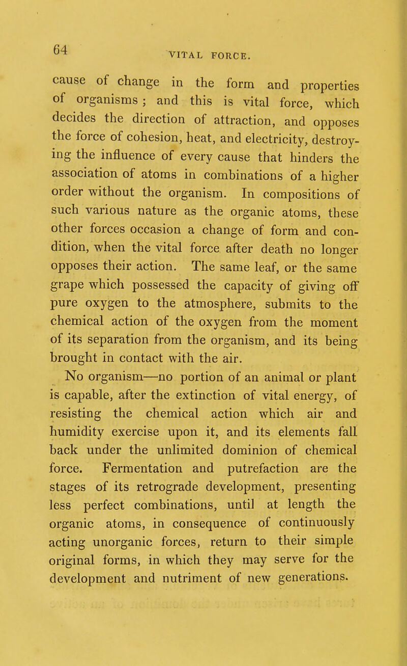 VITAL FORCE. cause of change in the form and properties of organisms; and this is vital force, which decides the direction of attraction, and opposes the force of cohesion, heat, and electricity, destroy- ing the influence of every cause that hinders the association of atoms in combinations of a higher order without the organism. In compositions of such various nature as the organic atoms, these other forces occasion a change of form and con- dition, when the vital force after death no longer opposes their action. The same leaf, or the same grape which possessed the capacity of giving off pure oxygen to the atmosphere, submits to the chemical action of the oxygen from the moment of its separation from the organism, and its being brought in contact with the air. No organism—no portion of an animal or plant is capable, after the extinction of vital energy, of resisting the chemical action which air and humidity exercise upon it, and its elements fall back under the unlimited dominion of chemical force. Fermentation and putrefaction are the stages of its retrograde development, presenting less perfect combinations, until at length the organic atoms, in consequence of continuously acting unorganic forces, return to their simple original forms, in which they may serve for the development and nutriment of new generations.
