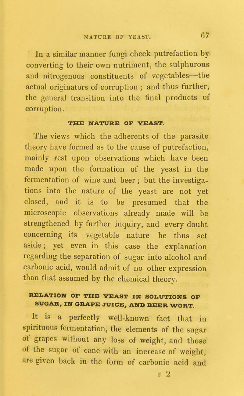NATURE OF YEAST. In a similar manner fungi check putrefaction by converting to their own nutriment, the sulphurous and nitrogenous constituents of vegetables—the actual originators of corruption ; and thus further, the general transition into the final products of corruption. THE NATURE OF VEAST. The views which the adherents of the parasite theory have formed as to the cause of putrefaction, mainly rest upon observations which have been made upon the formation of the yeast in the fermentation of wine and beer; but the investiga- tions into the nature of the yeast are not yet closed, and it is to be presumed that the microscopic observations already made will be strengthened by further inquiry, and every doubt concerning its vegetable nature be thus set aside; yet even in this case the explanation regarding the separation of sugar into alcohol and carbonic acid, would admit of no other expression than that assumed by the chemical theory. RELATION OP THE YEAST IN SOLUTIONS OP SUGAR, IN GRAPE JUICE^ AND BEER WORT. It is a perfectly well-known fact that in spirituous fermentation, the elements of the sugar of grapes without any loss of weight, and those of the sugar of cane with an increase of weight, are given back in the form of carbonic acid and F 2