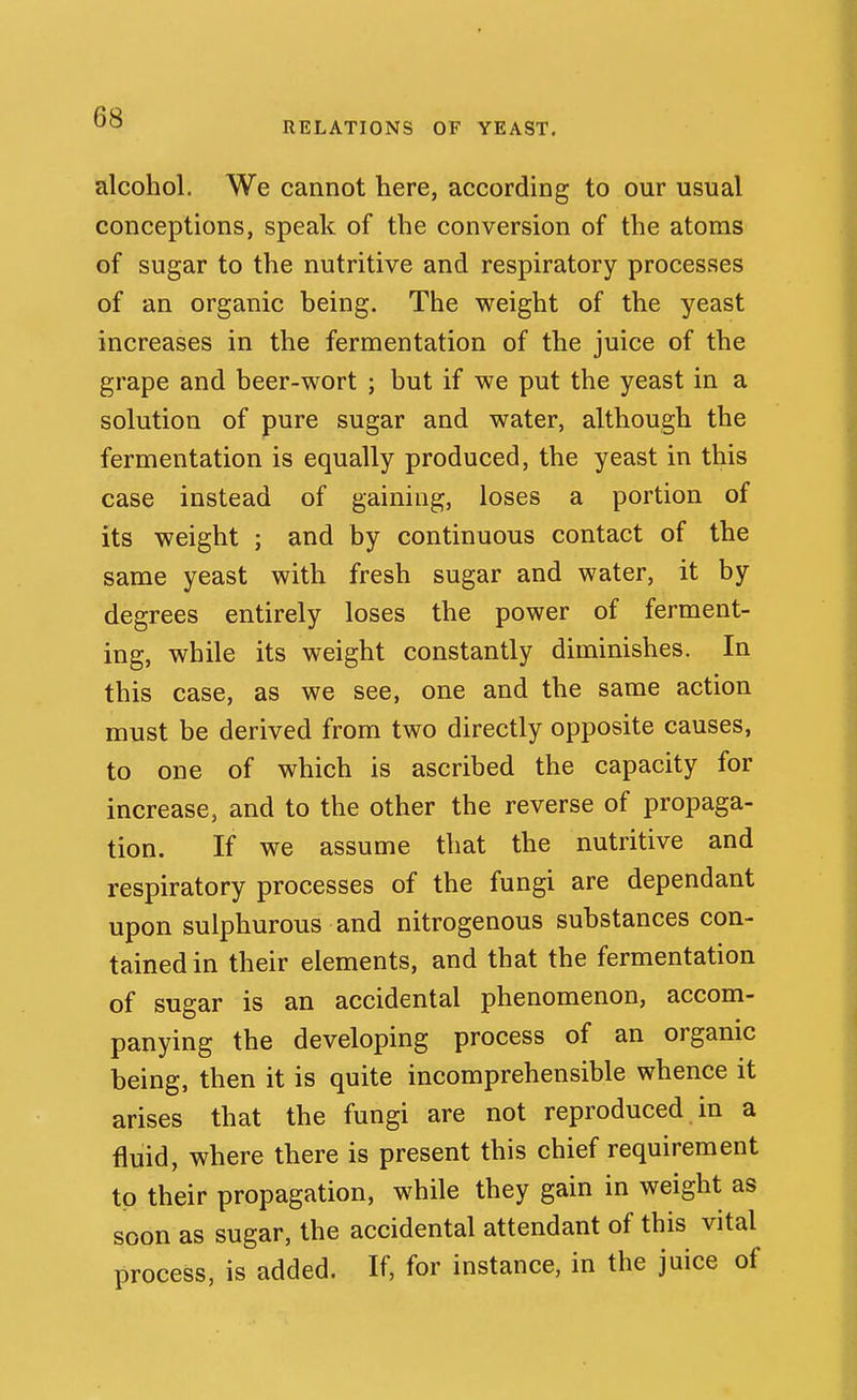 RELATIONS OF YEAST. alcohol. We cannot here, according to our usual conceptions, speak of the conversion of the atoms of sugar to the nutritive and respiratory processes of an organic being. The weight of the yeast increases in the fermentation of the juice of the grape and beer-wort ; but if we put the yeast in a solution of pure sugar and water, although the fermentation is equally produced, the yeast in this case instead of gaining, loses a portion of its weight ; and by continuous contact of the same yeast with fresh sugar and water, it by degrees entirely loses the power of ferment- ing, while its weight constantly diminishes. In this case, as we see, one and the same action must be derived from two directly opposite causes, to one of which is ascribed the capacity for increase, and to the other the reverse of propaga- tion. If we assume that the nutritive and respiratory processes of the fungi are dependant upon sulphurous and nitrogenous substances con- tained in their elements, and that the fermentation of sugar is an accidental phenomenon, accom- panying the developing process of an organic being, then it is quite incomprehensible whence it arises that the fungi are not reproduced in a fluid, where there is present this chief requirement to their propagation, while they gain in weight as soon as sugar, the accidental attendant of this vital process, is added. If, for instance, in the juice of