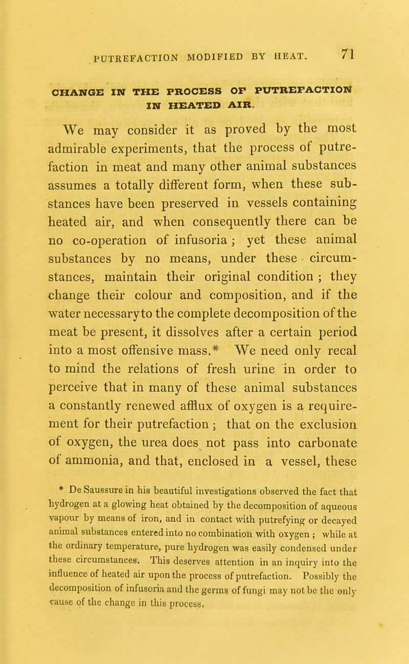 CHANGE IN THE PROCESS OP PUTREFACTION IN HEATED AIR. We may consider it as proved by the most admirable experiments, that the process of putre- faction in meat and many other animal substances assumes a totally different form, when these sub- stances have been preserved in vessels containing heated air, and when consequently there can be no co-operation of infusoria; yet these animal substances by no means, under these circum- stances, maintain their original condition ; they change their colour and composition, and if the water necessary to the complete decomposition of the meat be present, it dissolves after a certain period into a most offensive mass.* We need only recal to mind the relations of fresh urine in order to perceive that in many of these animal substances a constantly renewed afflux of oxygen is a require- ment for their putrefaction ; that on the exclusion of oxygen, the ur&a does not pass into carbonate of ammonia, and that, enclosed in a vessel, these * De Saussure in his beautiful investigations observed the fact that hydrogen at a glowing heat obtained by the decomposition of aqueous vapour by means of iron, and in contact with putrefying or decayed animal substances entered into no combination with oxygen ; while at the ordinary temperature, pure hydrogen was easily condensed under these circumstances. This deserves attention in an inquiry into the influence of heated air upon the process of putrefaction. Possibly the decomposition of infusoria and the germs of fungi may not be the only cause of the change in this process.
