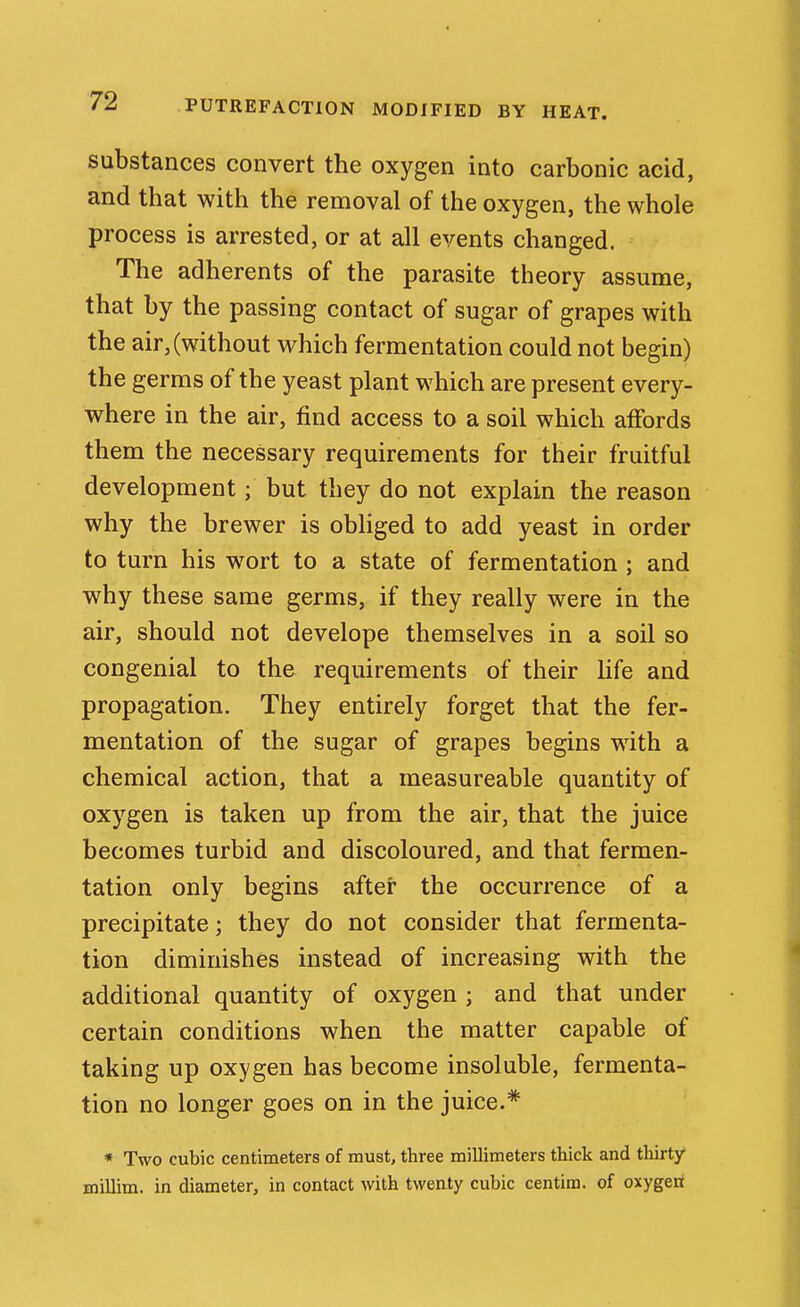 substances convert the oxygen into carbonic acid, and that with the removal of the oxygen, the whole process is arrested, or at all events changed. The adherents of the parasite theory assume, that by the passing contact of sugar of grapes with the air, (without which fermentation could not begin) the germs of the yeast plant which are present every- where in the air, find access to a soil which affords them the necessary requirements for their fruitful development; but they do not explain the reason why the brewer is obHged to add yeast in order to turn his w^ort to a state of fermentation ; and why these same germs, if they really were in the air, should not develope themselves in a soil so congenial to the requirements of their life and propagation. They entirely forget that the fer- mentation of the sugar of grapes begins with a chemical action, that a measureable quantity of oxygen is taken up from the air, that the juice becomes turbid and discoloured, and that fermen- tation only begins after the occurrence of a precipitate; they do not consider that fermenta- tion diminishes instead of increasing with the additional quantity of oxygen ; and that under certain conditions when the matter capable of taking up oxygen has become insoluble, fermenta- tion no longer goes on in the juice.* * Two cubic centimeters of must, three millimeters thick and thirty millim. in diameter, in contact with twenty cubic centim. of oxygert