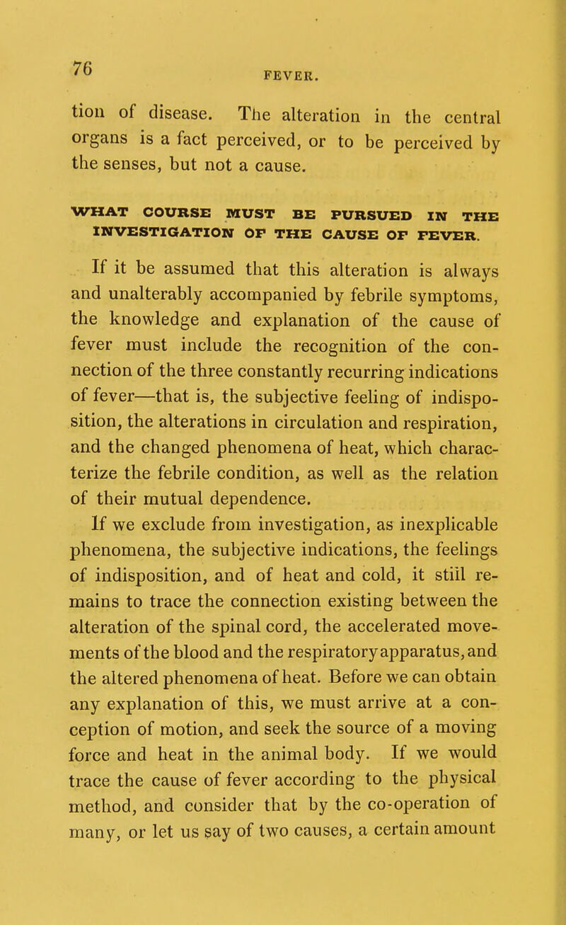 FEVER. tion of disease. The alteration in the central organs is a fact perceived, or to be perceived by the senses, but not a cause. WHAT COURSE MUST BE PURSUED IN THE INVESTIGATION OP THE CAUSE OP PEVER. If it be assumed that this alteration is always and unalterably accompanied by febrile symptoms, the knowledge and explanation of the cause of fever must include the recognition of the con- nection of the three constantly recurring indications of fever—that is, the subjective feeling of indispo- sition, the alterations in circulation and respiration, and the changed phenomena of heat, which charac- terize the febrile condition, as well as the relation of their mutual dependence. If we exclude from investigation, as inexplicable phenomena, the subjective indications, the feelings of indisposition, and of heat and cold, it stiil re- mains to trace the connection existing between the alteration of the spinal cord, the accelerated move- ments of the blood and the respiratory apparatus, and the altered phenomena of heat. Before we can obtain any explanation of this, we must arrive at a con- ception of motion, and seek the source of a moving force and heat in the animal body. If we would trace the cause of fever according to the physical method, and consider that by the co-operation of many, or let us say of two causes, a certain amount