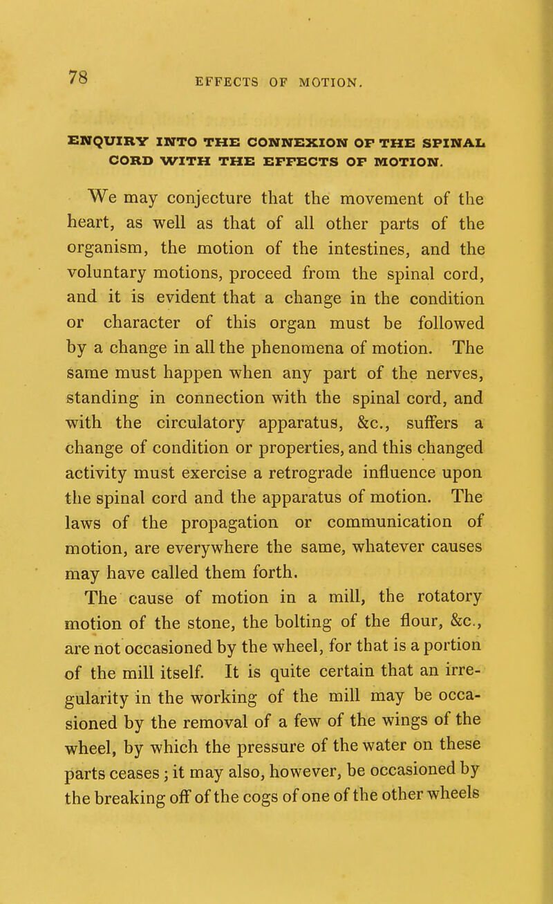 EFFECTS OF MOTION. ENQUXRV INTO THE CONNEXION OP THE SFINAIi CORD WITH THE EFFECTS OF MOTION. We may conjecture that the movement of the heart, as well as that of all other parts of the organism, the motion of the intestines, and the voluntary motions, proceed from the spinal cord, and it is evident that a change in the condition or character of this organ must be followed by a change in all the phenomena of motion. The same must happen when any part of the nerves, standing in connection with the spinal cord, and with the circulatory apparatus, &c., suffers a change of condition or properties, and this changed activity must exercise a retrograde influence upon the spinal cord and the apparatus of motion. The laws of the propagation or communication of motion, are everywhere the same, whatever causes may have called them forth. The cause of motion in a mill, the rotatory motion of the stone, the bolting of the flour, &c., are not occasioned by the wheel, for that is a portion of the mill itself. It is quite certain that an irre- gularity in the working of the mill may be occa- sioned by the removal of a few of the wings of the wheel, by which the pressure of the water on these parts ceases; it may also, however, be occasioned by the breaking off of the cogs of one of the other wheels