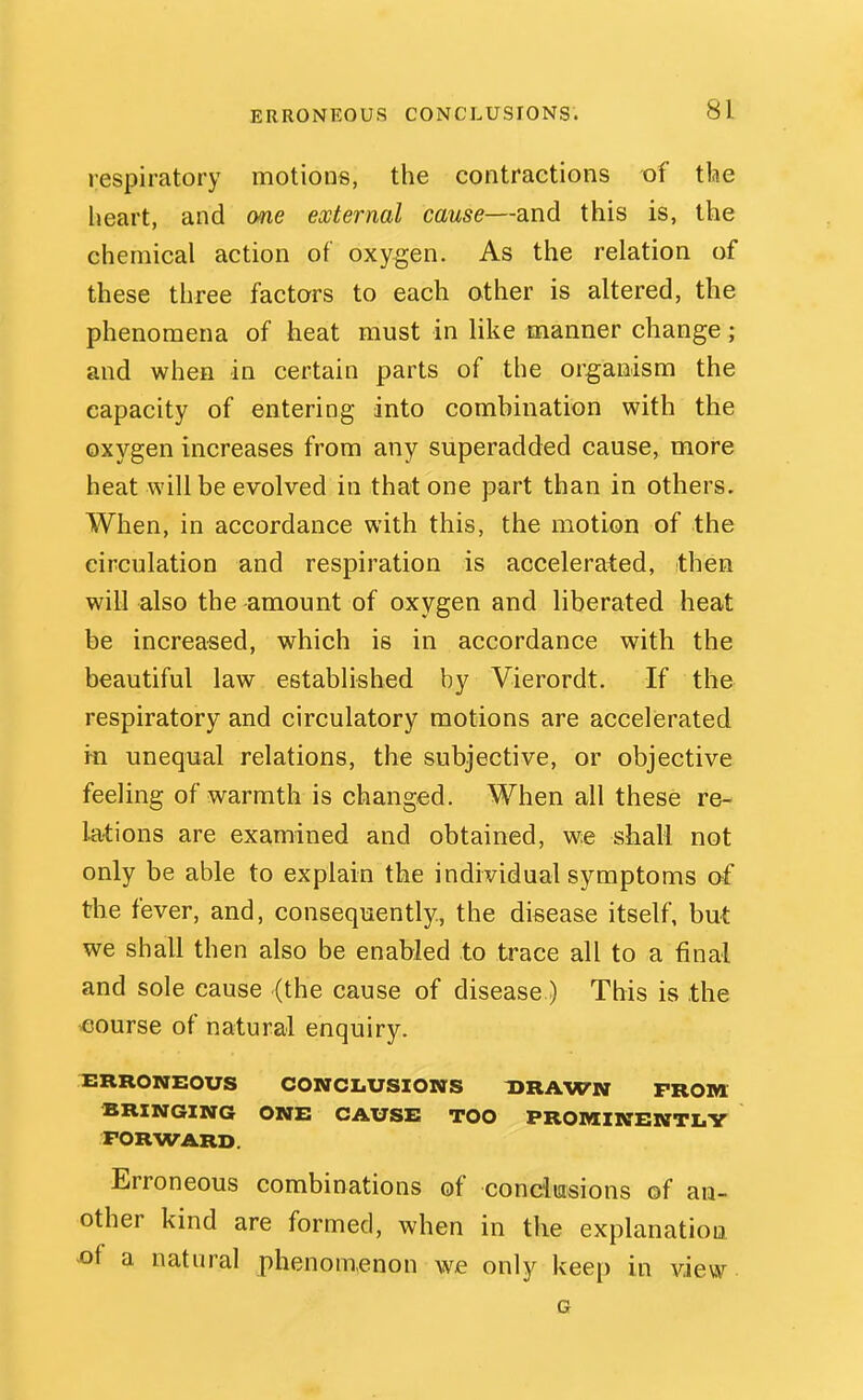 respiratory motions, the contractions of tlae heart, and one external cause—and this is, the chemical action of oxygen. As the relation of these three factors to each other is altered, the phenomena of heat must in like manner change; and when in certain parts of the organism the capacity of entering into combination with the oxygen increases from any superadded cause, more heat will be evolved in that one part than in others. When, in accordance with this, the motion of the circulation and respiration is accelerated, then will also the amount of oxygen and liberated heat be increa-sed, which is in accordance with the beautiful law established by Vierordt. If the respiratory and circulatory motions are accelerated in unequal relations, the subjective, or objective feeling of warmth is changed. When all these re- k'tions are examined and obtained, we shall not only be able to explain the individual symptoms of the fever, and, consequently., the disease itself, but we shall then also be enabled to trace all to a final and sole cause (the cause of disease) This is the course of natural enquiry. ^ERRONEOUS CONCLUSIONS DRAWN FROM BRINGING ONE CAUSE TOO PROMINENTLY FORWARD. Erroneous combinations of condmsions of an- other kind are formed, when in the explanation ^f a natural phenom.enon we only keep in view G