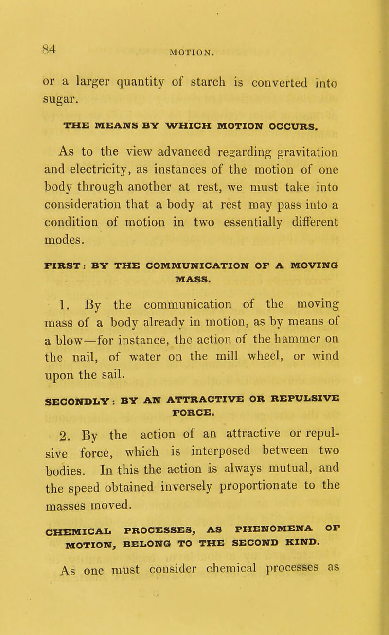 MOTION. or a larger quantity of starch is converted into sugar. THE MEANS BV WHICH MOTION OCCURS. As to the view advanced regarding gravitation and electricity, as instances of the motion of one body through another at rest, we must take into consideration that a body at rest may pass into a condition of motion in two essentially different modes. FIRST: BV THE COMMUNICATION OF A MOVING MASS. 1, By the communication of the moving mass of a body already in motion, as by means of a blow—for instance, the action of the hammer on the nail, of water on the mill wheel, or wind upon the sail. SECONDI.V : BY AN ATTRACTIVE OR REPULSIVE FORCE. 2. By the action of an attractive or repul- sive force, which is interposed between two bodies. In this the action is always mutual, and the speed obtained inversely proportionate to the masses moved. CHEMICAL PROCESSES, AS PHENOMENA OF MOTION, BELONG TO THE SECOND KIND. As one must consider chemical processes as
