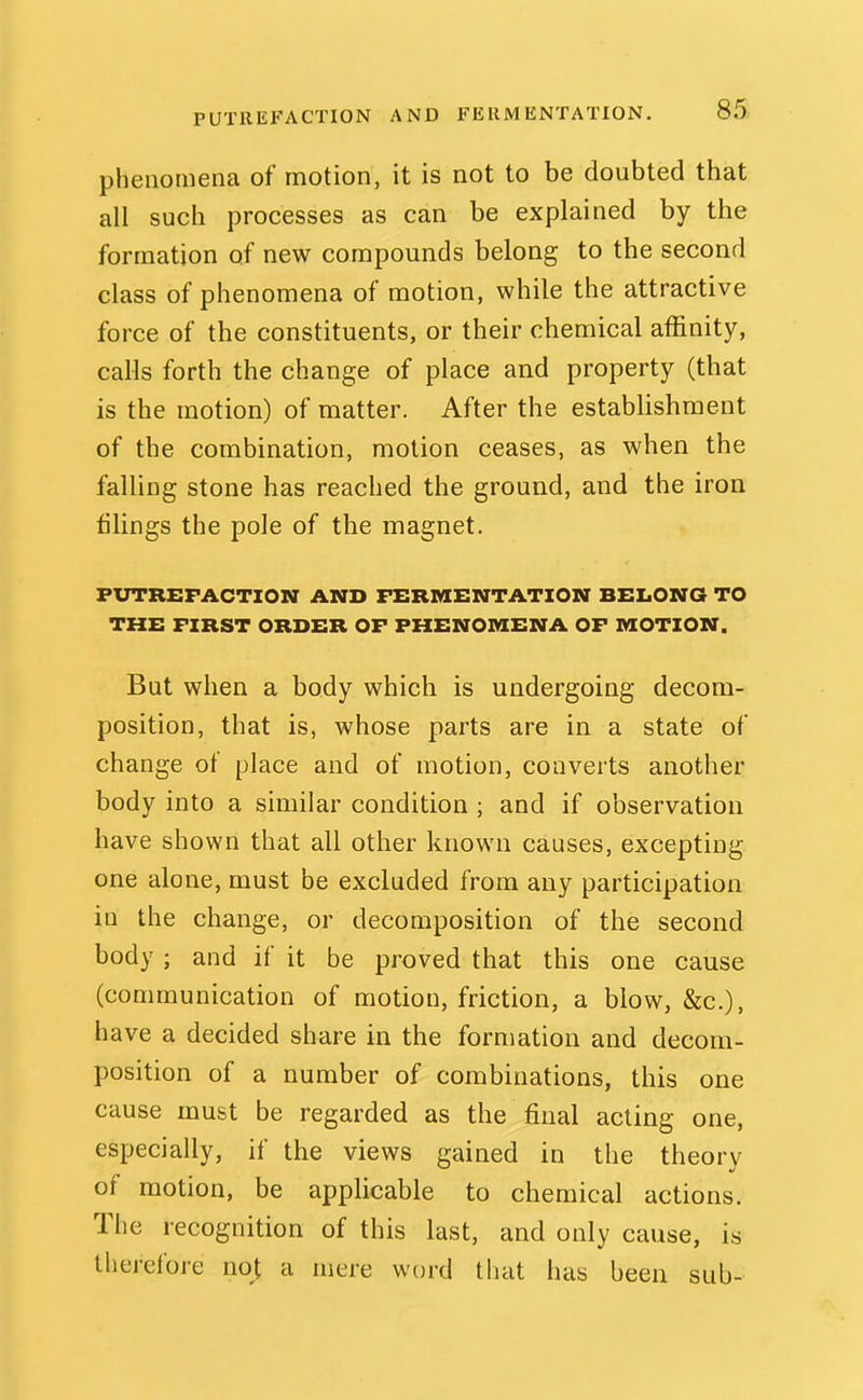 phenomena of motion, it is not to be doubted that all such processes as can be explained by the formation of new compounds belong to the second class of phenomena of motion, while the attractive force of the constituents, or their chemical affinity, calls forth the change of place and property (that is the motion) of matter. After the establishment of the combination, motion ceases, as when the falling stone has reached the ground, and the iron filings the pole of the magnet. PUTREFACTION AND FERMENTATION BELONG TO THE FIRST ORDER OF PHENOMENA OF MOTION. But when a body which is undergoing decom- position, that is, whose parts are in a state of change of place and of motion, converts another body into a similar condition ; and if observation have shown that all other known causes, excepting one alone, must be excluded from any participation in the change, or decomposition of the second body ; and if it be proved that this one cause (communication of motion, friction, a blow, &c.), have a decided share in the formation and decom- position of a number of combinations, this one cause must be regarded as the final acting one, especially, if the views gained in the theory of motion, be applicable to chemical actions. The recognition of this last, and only cause, is therefore not a mere word that has been sub-